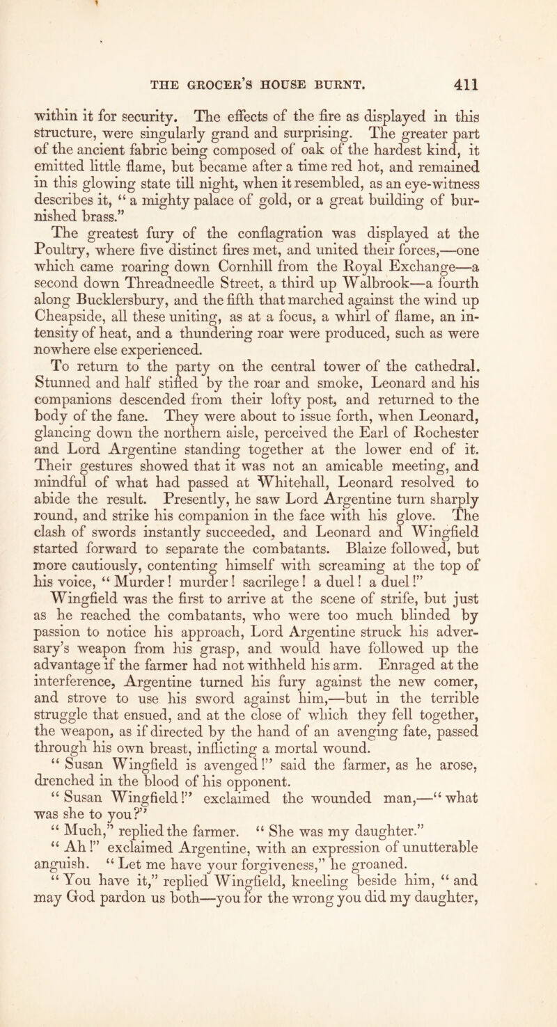 witliin it for security. The effects of the fire as displayed in this structure, were singularly grand and surprising. The greater part of the ancient fabric being composed of oak of the hardest kind, it emitted little flame, but became after a time red hot, and remained in this glowing state till night, when it resembled, as an eye-witness describes it, “a mighty palace of gold, or a great building of bur- nished brass.” The greatest fury of the conflagration was displayed at the Poultry, where five distinct fires met, and united their forces,—one which came roaring down Cornhill from the Royal Exchange—a second down Threadneedle Street, a third up Walbrook—a fourth along Bucklersbury, and the fifth that marched against the wind up Cheapside, all these uniting, as at a focus, a whirl of flame, an in- tensity of heat, and a thundering roar were produced, such as were nowhere else experienced. To return to the party on the central tower of the cathedral. Stunned and half stifled by the roar and smoke, Leonard and his companions descended from their lofty post, and returned to the body of the fane. They were about to issue forth, when Leonard, glancing down the northern aisle, perceived the Earl of Rochester and Lord Argentine standing together at the lower end of it. Their gestures showed that it was not an amicable meeting, and mindful of what had passed at Whitehall, Leonard resolved to abide the result. Presently, he saw Lord Argentine turn sharply round, and strike his companion in the face with his glove. The clash of swords instantly succeeded, and Leonard and Wingfield started forward to separate the combatants. Blaize followed, but more cautiously, contenting himself with screaming at the top of his voice, “ Murder! murder! sacrilege! a duel! a duel 1” Wingfield was the first to arrive at the scene of strife, but just as he reached the combatants, who were too much blinded by passion to notice his approach. Lord Argentine struck his adver- sary’s weapon from his grasp, and would have followed up the advantage if the farmer had not withheld his arm. Enraged at the interference, Argentine turned his fury against the new comer, and strove to use his sword against him,—but in the terrible struggle that ensued, and at the close of which they fell together, the weapon, as if directed by the hand of an avenging fate, passed through his own breast, inflicting a mortal wound. “ Susan Wingfield is avenged!” said the farmer, as he arose, drenched in the blood of his opponent. “Susan Wingfield!” exclaimed the wounded man,—“what was she to you?’' “ Much,” replied the farmer. “ She was my daughter.” “ Ah!” exclaimed Argentine, with an expression of unutterable anguish. “ Let me have your forgiveness,” he groaned. “ You have it,” replied Wingfield, kneeling beside him, “ and may God pardon us both—you for the wrong you did my daughter,
