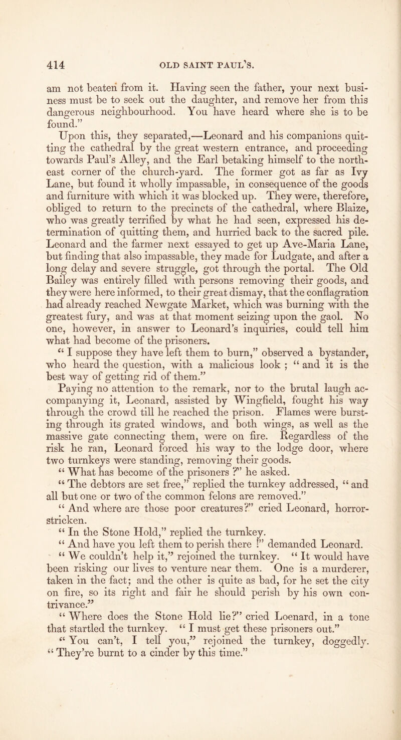 am not beaten from it. Having seen tbe father, your next busi- ness must be to seek out tbe daughter, and remove her from this dangerous neighbourhood. You have heard where she is to be found.” Upon this, they separated,—Leonard and his companions quit- ting the cathedral by the great western entrance, and proceeding towards Paul’s Alley, and the Earl betaking himself to the north- east corner of the church-yard. The former got as far as Ivy Lane, but found it wholly impassable, in consequence of the goods and furniture with which it was blocked up. They were, therefore, obhged to return to the precincts of the cathedral, where Blaize, who was greatly terrified by what he had seen, expressed his de- termination of quitting them, and hurried back to the sacred pile. Leonard and the farmer next essayed to get up Ave-Maria Lane, but finding that also impassable, they made for Ludgate, and after a long delay and severe struggle, got through the portal. The Old Bailey was entirely filled with persons removing their goods, and they were here informed, to their great dismay, that the conflagration had already reached Newgate Market, which was burning with the greatest fury, and was at that moment seizing upon the gaol. No one, however, in answer to Leonard’s inquiries, could tell him what had become of the prisoners. I suppose they have left them to burn,” observed a bystander, who heard the question, with a malicious look ; “ and it is the best way of getting rid of them.” Paying no attention to the remark, nor to the brutal laugh ac- companying it, Leonard, assisted by Wingfield, fought his way through the crowd till he reached the prison. Flames were burst- ing through its grated windows, and both wings, as well as the massive gate connecting them, were on fire. Regardless of the risk he ran, Leonard forced his way to the lodge door, where two turnkeys were standing, removing their goods. “ What has become of the prisoners ?” he asked. “ The debtors are set free,” replied the turnkey addressed, “ and all but one or two of the common felons are removed.” “ And where are those poor creatures?” cried Leonard, horror- stricken. “ In the Stone Hold,” replied the turnkey. ‘‘ And have you left them to perish there !” demanded Leonard. ■ “We couldn’t help it,” rejoined the turnkey. “ It would have been risking our lives to venture near them. One is a murderer, taken in the fact; and the other is quite as bad, for he set the city on fire, so its right and fair he should perish by his own con- trivance.^^ “Where does the Stone Hold lie?” cried Loenard, in a tone that startled the turnkey. “ I must get these prisoners out.” “ You can’t, I tell you,” rejoined the turnkey, doggedly. “ They’re burnt to a cinder by this time.”