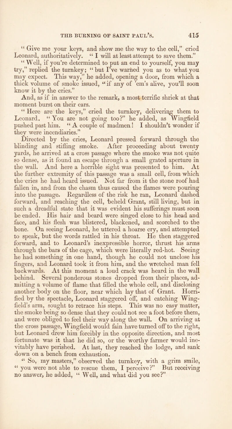 Give me your keys, and skow me tlie way to tlie cell,” cried Leonard, autlioritatively. “ I will at least attempt to save them.” “ Well, if you’re determined to put an end to yourself, you may try,” replied the turnkey; “ but I’ve warned you as to what you may expect. This way,” he added, opening a door, from which a thick volume of smoke issued, “ if any of ’em’s ahve, you’ll soon know it by the cries.” And, as if in answer to the remark, a most terrific shriek at that moment burst on their ears. “ Here are the keys,” cried the turnkey, deliverii^g them to Leonard. “ You are not going too?” he added, as Wingfield pushed past him. “ A couple of madmen! I shouldn’t wonder if they were incendiaries.” Directed by the cries, Leonard pressed forward through the blinding and stifling smoke. After proceeding about twenty yards, he arrived at a cross passage where the smoke was not quite so dense, as it found an escape through a small grated aperture in the wall. And here a horrible sight was presented to him. At the further extremity of this passage was a small cell, from which the cries he had heard issued. Not far from it the stone roof had fallen in, and from the chasm thus caused the flames were pouring into the passage. Regardless of the risk he ran, Leonard dashed forward, and reaching the cell, beheld Grant, still living, but in such a dreadful state that it was evident his sufferings must soon be ended. His hair and beard were singed close to his head and face, and his flesh was blistered, blackened, and scorched to the bone. On seeing Leonard, he uttered a hoarse cry, and attempted to speak, but the words rattled in his throat. He then staggered forward, and to Leonard’s inexpressible horror, thrust his arms through the bars of the cage, which were literally red-hot. Seeing he had something in one hand, though he could not unclose his fingers, and Leonard took it from him, and the wretched man fell backwards. At this moment a loud crack was heard in the wall behind. Several ponderous stones dropped from their places, ad- mitting a volume of flame that filled the whole cell, and disclosing another body on the floor, near which lay that of Grant. Horri- fied by the spectacle, Leonard staggered off, and catching Wing- field’s arm, sought to retrace his steps. This was no easy matter, the smoke being so dense that they could not see a foot before them, and were obliged to feel their way along the wall. On arriving at the cross passage, Wingfield would fain have turned off to the right, but Leonard drew him forcibly in the opposite direction, and most fortunate was it that he did so, or the worthy farmer would ine- vitably have perished. At last, they reached the lodge, and sank down on a bench from exhaustion. So, my masters,” observed the turnkey, with a grim smile, “ you were not able to rescue them, I perceive?” But receiving no answer, he added, “ Well, and what did you see?”