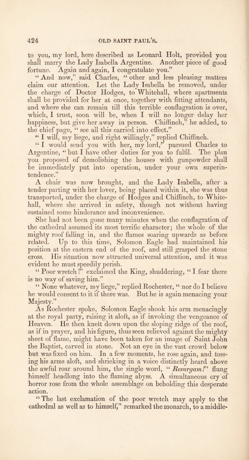 to you, my lord, here described as Leonard Holt, provided you shall marry the Lady Isabella Argentine. Another piece of good fortune. Again and again, I congratulate you.” “ And now,” said Charles, “ other and less pleasing matters claim our attention. Let the Lady Isabella be removed, under the charge of Doctor Hodges, to Whitehall, where apartments shall be provided for her at once, together with fitting attendants, and where she can remain till this terrible conflagration is over, which, I trust, soon will be, when I will no longer delay her happiness, but give her away in person. Chiffinch,” he added, to the chief page, “ see ail this carried into efiect.” I will, my liege, and right willingly,” replied Chiffinch. “ I would send you with her, my lord,” pursued Charles to Argentine, “ but I have other duties for you to fulfil. The plan you proposed of demolishing the houses with gunpowder shall be immediately put into operation, under your own superin- tendence.” A chair w^as now brought, and the Lady Isabella, after a tender parting with her lover, being placed within it, she was thus transported, under the charge of Hodges and Chiffinch, to White- hall, where she arrived in safety, though not without having sustained some hinderance and inconvenience. She had not been gone many minutes when the conflagration of the cathedral assumed its most terrific character; the whole of the mighty roof falling in, and the flames soaring upwards as before related. Up to this time, Solomon Eagle had maintained his position at the eastern end of the roof, and still grasped the stone cross. His situation now attracted universal attention, and it was evident he must speedily perish. “ Poor wretch !” exclaimed the King, shuddering, ‘‘ I fear there is no way of saving him.” “ None whatever, my liege,” replied Rochester, “ nor do I believe he would consent to it if there was. But he is again menacing your Majesty.” As Rochester spoke, Solomon Eagle shook his arm menacingly at the royal party, raising it aloft, as if invoking the vengeance of Heaven. He then knelt down upon the sloping ridge of the roof, as if in prayer, and his figure, thus seen relieved against the mighty sheet of flame, might have been taken for an image of Saint John the Baptist, carved in stone. Not an eye in the vast crowd below but was fixed on him. In a few moments, he rose asain. and toss- ing his arms aloft, and shrieking in a voice distinctly heard above the awful roar around him, the single word, “ Resurgamr' flung himself headlong into the flaming abyss. A simultaneous cry of horror rose from the whole assemblage on beholding this desperate action. “ The last exclamation of the poor wretch may apply to the cathedral as well as to himself,” remarked the monarch, to a middle-