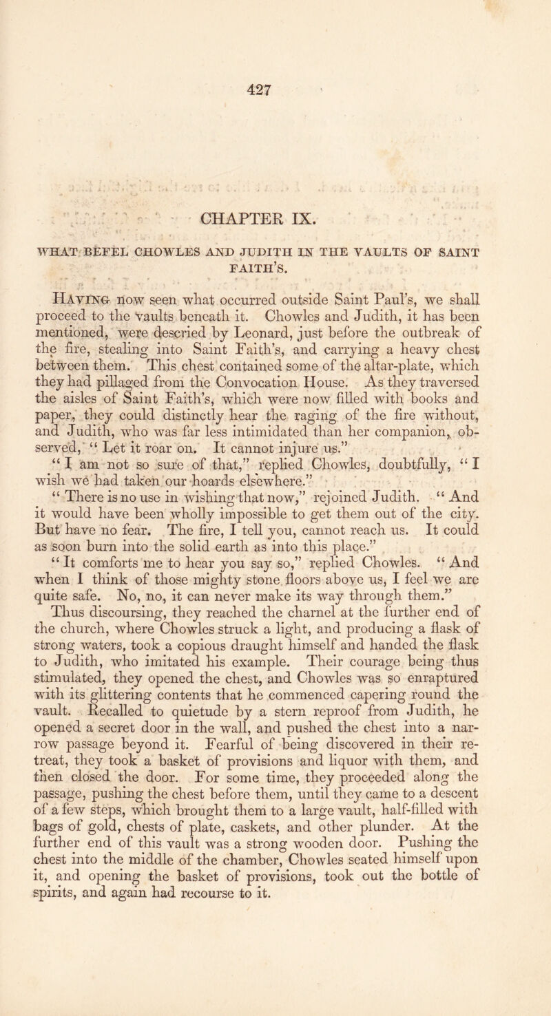 ' ' CHAPTER IX. ‘ •* WHAT BEFEL CHOWLES AND JUDITH IN THE VAULTS OF SAINT faith’s. c* Having now seen wliat occurred outside Saint Paul’s, we shall proceed to tire Vaults beneath it. Chowles and Judith, it has been mentioned, were descried by Leonard, just before the outbreak of the fire, stealing into Saint Faith’s, and carrying a heavy chest between them.' This chest contained some of the altar-plate, Vvdiich they had pillaged from the Convocation House. As they traversed the aisles of Saint Faith’s, which were now filled with books and paper, they could distinctly hear the,, raging of the fire without, and Judith, who was far less intimidated than her companion,, ob- served,' “ Let it roar on. It cannot injure us.” “ I am not so sure of that,” replied Chowdes, doubtfully, “ I wish we had taken our hoards elsewhere.” : ' “ There is no use in wishing that now,” rejoined Judith. “ And it would have been wholly impossible to get them out of the city. But have no fear. The fire, I tell you, cannot reach us. It could as soon burn into the solid earth as into this place.” “ It comforts me to hear you say so,” replied Chowles. “ And when I think of those mighty stone floors above us, I feel we are quite safe. No, no, it can never make its way through them.” Thus discoursing, they reached the charnel at the further end of the church, where Chowles struck a light, and producing a flask of strong waters, took a copious draught himself and handed the flask to Judith, who imitated his example. Their courage being thus stimulated, they opened the chest, and Chowles was so enraptured with its glittering contents that he commenced capering round the vault. Recalled to quietude by a stern reproof from Judith, he opened a secret door in the wall, and pushed the chest into a nar- row passage beyond it. Fearful of being discovered in their re- treat, they took a basket of provisions and liquor with them, and then closed the door. For some time, they proceeded along the passage, pushing the chest before them, until they came to a descent of a few steps, which brought them to a large vault, half-filled with bags of gold, chests of plate, caskets, and other plunder. At the further end of this vault was a strong wooden door. Pushing the chest into the middle of the chamber, Chowles seated himself upon it, and opening the basket of provisions, took out the bottle of spirits, and again had recourse to it.