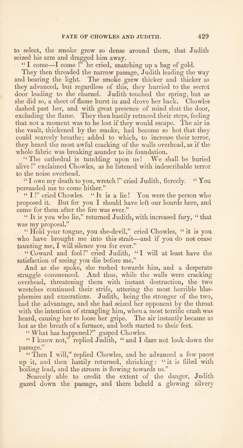 to select, tlie smoke grew so dense around them, that Judith seized his arm and dragged him away. “ I come—I come !” he cried, snatching up a hag of gold. They then threaded the narrow passage, Judith leading the way and bearing the light. The smoke grew thicker and thicker as they advanced, but regardless of this, they hurried to the secret door leading to the charnel. Judith touched the spring, but as she did so, a sheet of flame burst in and drove her back. Chowles dashed past her, and with great presence of mind shut the door, excluding the flame. They then hastily retraced their steps, feeling that not a moment was to be lost if they would escape. The air in the vault, thickened by the smoke, had become so hot that they could scarcely breathe; added to which, to increase their terror, they heard the most awful cracking of the walls overhead, as if the whole fabric was breaking asunder to its foundation. “The cathedral is tumbling upon us! We shall be buried alive!” exclaimed Chowles, as he listened with indescribable terror to the noise overhead. “ I owe my death to you, wretch!” cried Judith, fiercely. “ You persuaded me to come hither.” “I 1” cried Chowles. “It is a lie I You were the person who proposed it. But for you I should have left our hoards here, and come for them after the fire was over.” “ It is you who lie,” returned Judith, with increased fury, “ that was my proposal.” “ Hold your tongue, you she-devil,” cried Chowles, “it is you who have brought me into this strait—and if you do not cease taunting me, I will silence you for ever.” “Coward and fool!” cried Judith, “I will at least have the satisfaction of seeing you die before me.” And as she spoke, she rushed towards him, and a desperate struggle commenced. And thus, while the walls were cracking overhead, threatening them with instant destruction, the two wretches continued their strife, uttering the most horrible blas- phemies and execrations. Judith, being the stronger of the two, had the advantage, and she had seized her opponent by the throat with the intention of strangling him, when a most terrific crash was heard, causing her to loose her gripe. The air instantly became as hot as the breath of a furnace, and both started to their feet. “ What has happened?” gasped Chowles. “ I know not,” replied Judith, “ and I dare not look down the passage.” “Then I will,” replied Chowles, and he advanced a few paces up it, and then hastily returned, shrieking: “it is filled with boiling lead, and the stream is flowing towards us.” Scarcely able to credit the extent of the danger, Judith gazed down the passage, and there beheld a glowing silvery