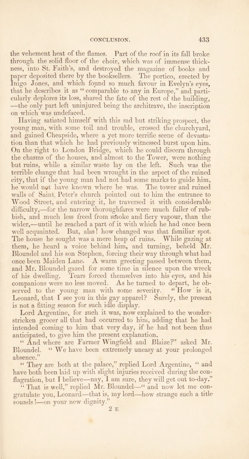 the vehement heat of the flames. Part of the roof in its fall broke through the solid floor of the choir, which was of immense thick- ness, into St. Faith’s, and destroyed the magazine of books and paper deposited there by the booksellers. The portico, erected by Inigo Jones, and which found so much favour in Evelyn’s eyes, that he describes it as “ comparable to any in Europe,” and parti- cularly deplores its loss, shared the fate of the rest of the building, —the only part left uninjured being the architrave, the inscription on which was undefaced. Having satiated himself with this sad but striking prospect, the young man, with some toil and trouble, crossed the churchyard, and gained Cheapside, where a yet more terriflc scene of devasta- tion than that which he had previously witnessed burst upon him. On the right to London Bridge, which he could discern through the chasms of the houses, and almost to the Tower, were nothing but ruins, while a similar waste lay on the left. Such was the terrible change that had been wrought in the aspect of the ruined city, that if the young man had not had some marks to guide him, he would not have known where he was. The tower and ruined walls of Saint. Peter’s church pointed out to him the entrance to Wood Street, and entering it, he traversed it with considerable difficulty,—for the narrow thoroughfares were much fuller of rub- bish, and much less freed from sitioke and fiery vapour, than the wider,—until he reached a part of it with which he had once been well acquainted. But, alas! how changed was that familiar spot. The house he sought was a mere heap of ruins. While gazing at them, he heard a voice behind him, and turning, beheld Mr. Bloundel and his son Stephen, forcing their way through what had once been Maiden Lane. A warm greeting passed between them, and Mr. Bloundel gazed for some time in silence upon the wreck of his dwelling. Tears forced themselves into his eyes, and his companions were no less moved. As he turned to depart, he ob- served to the young man with some severity. ‘‘ How' is it, Leonard, that I see you in this gay apparel? Surely, the present is not a fitting season for such idle display. Lord Argentine, for such it was, now explained to the wonder- stricken grocer all that had occurred to him, adding that he had intended coming to him that very day, if he had not been thus anticipated, to give him the present explanation. “ And where are Farmer Wingfield and Blaize?” asked Mr. Bloundel. “ We have been extremely uneasy at your prolonged absence.” “ They are both at the palace,” replied Lord Argentine, “ and have both been laid up with slight injuries received during the con- flagration, but I believe—nay, I am sure, they will get out to-day.” “ That is well,” replied Mr. Bloundel—“ and now let me con- gratulate you, Leonard—that is, my lord—how strange such a title sounds !—on your new dignity.” 2 E