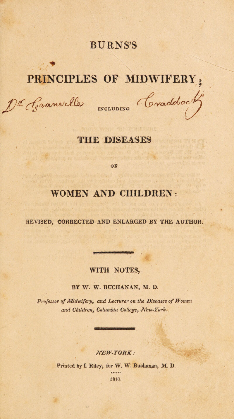 BURNS’S • ' . .. -\ * * * t - * • j * \ PRINCIPLES OF MIDWIFERY. £ lYCbj THE DISEASES OF WOMEN AND CHILDREN: INCLUDING oudtdj or REVISED, CORRECTED AND ENLARGED BY THE AUTHOR. WITH NOTES, BY w. W. BUCHANAN, M. D. • j Professor of Midwifery, and Lecturer on the Diseases of Women and Children, Columbia College, New-York, NEW-YORK: P Printed by I. Riley, for W. W. Buchanan, M. D 1810.