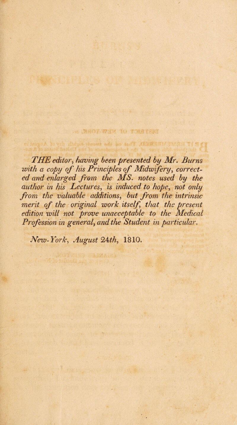 THE editor, having been presented by Mr. Burns with a copy of his Principles of Midwifery, correct- ed and enlarged from the MS. noto wsecZ author in his Lectures, & induced to hope, not only from the valuable additions, but from the intrinsic merit of the original work itself that the present edition will not prove unacceptable to the Medical Profession in general, and the Student in particular. New- York, August 2^th, 1810,