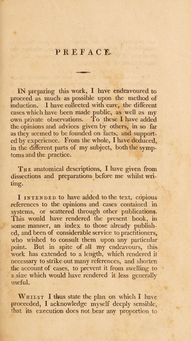 PREFACE IN preparing this work, I have endeavoured to proceed as much as possible upon the method of induction. I have collected with care, the different cases which have been made public, as well as my own private observations. To these I have added the opinions and advices given by others, in so far as they seemed to be founded on facts, and support- ed by experience. From the whole, I have deduced, in the different parts of my subject, both the symp- toms and the practice. The anatomical descriptions, I have given from dissections and preparations before me whilst wri- ting. I intended to have added to the text, copious references to the opinions and cases contained in systems, or scattered through other publications. This would have rendered the present book, in some manner, an index to those already publish- ed, and been of considerable service to practitioners, who wished to consult them upon any particular point. But in spite of all my endeavours, this work has extended to a length, which rendered it necessary to strike out many references, and shorten the account of cases, to prevent it from swelling to * a size which would have rendered it less generally useful. Whilst I thus state the plan on which I have proceeded, I acknowledge myself deeply sensible, that its execution does not bear any proportion to
