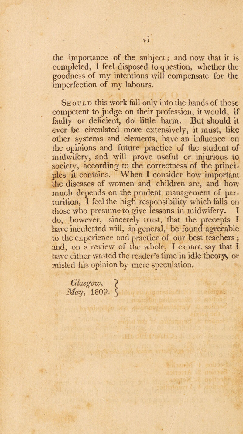 the importance of the subject; and now that it is completed, I feel disposed to question, whether the goodness of my intentions will compensate for the imperfection of my labours. Should this work fall only into the hands of those competent to judge on their profession, it would, if faulty or deficient, do little harm. But should it ever be circulated more extensively, it must, like other systems and elements, have an influence on the opinions and future practice of the student of midwifery, and will prove useful or injurious to society, according to the correctness of the princi- ples it contains. When I consider how important the diseases of women and children are, and how much depends on the prudent management of par- turition, I feel the high responsibility which falls on those who presume to give lessons in midwifery. I do, however, sincerely trust, that the precepts I have inculcated will, in general, be found agreeable to the experience and practice of our best teachers; and, on a review of the whole, I cannot say that I have either wasted the reader’s time in idle theory^ or misled his opinion by mere speculation* Glasgow, May, 1809. \