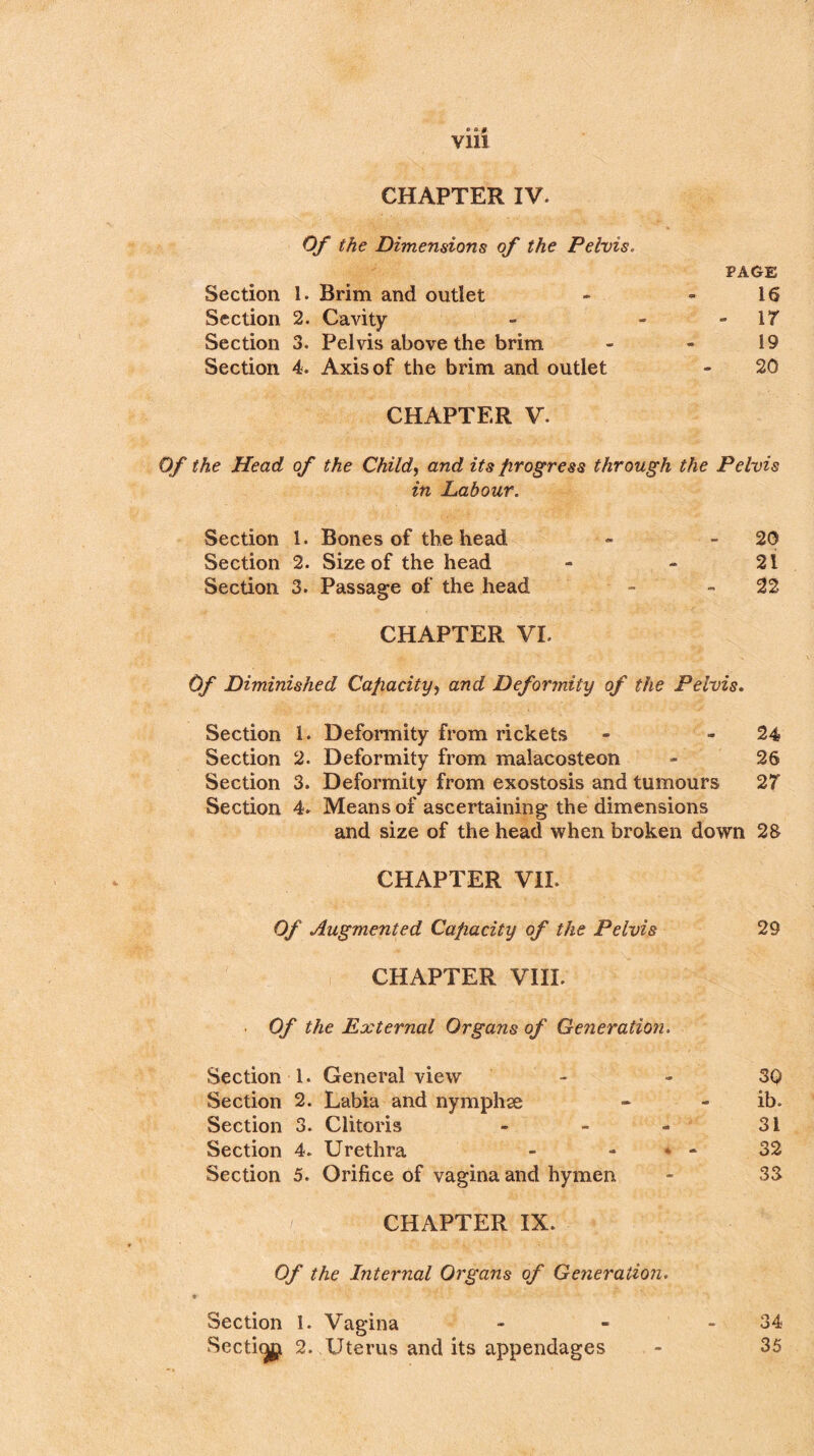 • B.0 Vlll CHAPTER IV. Of the Dimensions of the Pelvis. PAGE Section 1. Brim and outlet - - 16 Section 2. Cavity - - “17 Section 3. Pelvis above the brim - - 19 Section 4. Axis of the brim and outlet - 20 CHAPTER V. Of the Head of the Child, and its progress through the Pelvis in Labour. Section 1. Bones of the head - 20 Section 2. Size of the head - - 21 Section 3. Passage of the head - 22 CHAPTER VI. Of Diminished Capacity, and Deformity of the Pelvis. Section 1. Deformity from rickets - - 24 Section 2. Deformity from malacosteon - 26 Section 3. Deformity from exostosis and tumours 27 Section 4. Means of ascertaining the dimensions and size of the head when broken down 28 CHAPTER VII. Of Augmented Capacity of the Pelvis 29 CHAPTER VIII. Of the External Organs of Generation. Section 1. General view 3Q Section 2. Labia and nymphse - - ib. Section 3. Clitoris - - - 31 Section 4. Urethra - * - 32 Section 5. Orifice of vagina and hymen - 33 CHAPTER IX. Of the Internal Organs of Generation. Section 1. Vagina - - 34