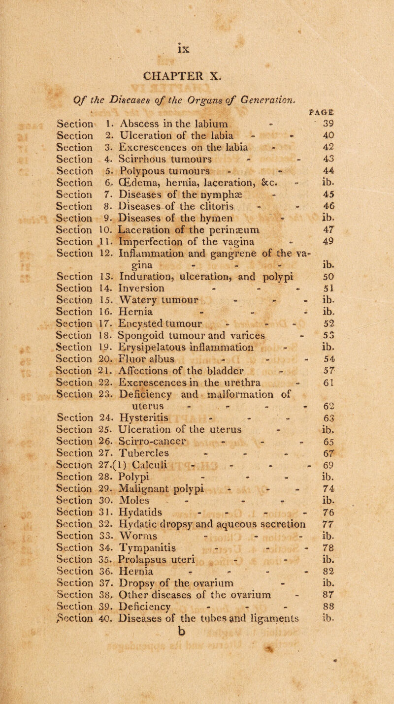 CHAPTER X. Of the Diseases of the Organs of Generation. Section Section Section Section Section Section Section Section Section Section Section Section Section Section Section Section Section Section Section Section Section Section Section Section Section Section Section Section Section Section Section Section Section Section Section Section Section Section Section Section Section 1. Abscess in the labium 2. Ulceration of the labia 3. Excrescences on the labia 4. Scirrhous tumours 5. Polypous tumours 6. (Edema, hernia, laceration, See. 7. Diseases of the nymphs 8. Diseases of the clitoris 9. Diseases of the hymen 10. Laceration of the perinseum 11. Imperfection of the vagina 12. Inflammation and gangrene of the va gina - 13. Induration, ulceration, and polypi 14. Inversion - - 15. Watery tumour - - 16. Hernia - 17. Encysted tumour - - 18. Spongoid tumour and varices 19. Erysipelatous inflammation 20. Fluor albus Affections of the bladder Excrescences in the urethra Deficiency and malformation of uterus - 24. Hysteritis 25. Ulceration of the uterus 26. Scirro-cancer - 27. Tubercles - 27. (1) Calculi - 28. Polypi - - 29. Malignant polypi - - 30. Moles - - 31. Hydatids - - 32. Hydatic dropsy and aqueous secretion 33. Worms - - 34. Tympanitis 35. Prolapsus uteri 36. Hernia - 37. Dropsy of the ovarium 38. Other diseases of the ovarium 39. Deficiency - 40. Diseases of the tubes and ligaments b 21. 22. 23. PAGE ' 39 40 42 43 44 ib. 45 46 ib. 47 49 ib. 50 51 ib- ib. 52 53 ib. 54 57 61 62 63 ib. 65 67 - 69 ib. 74 ib. 76 77 ib. 78 ib. 82 ib. 87 88 ib.