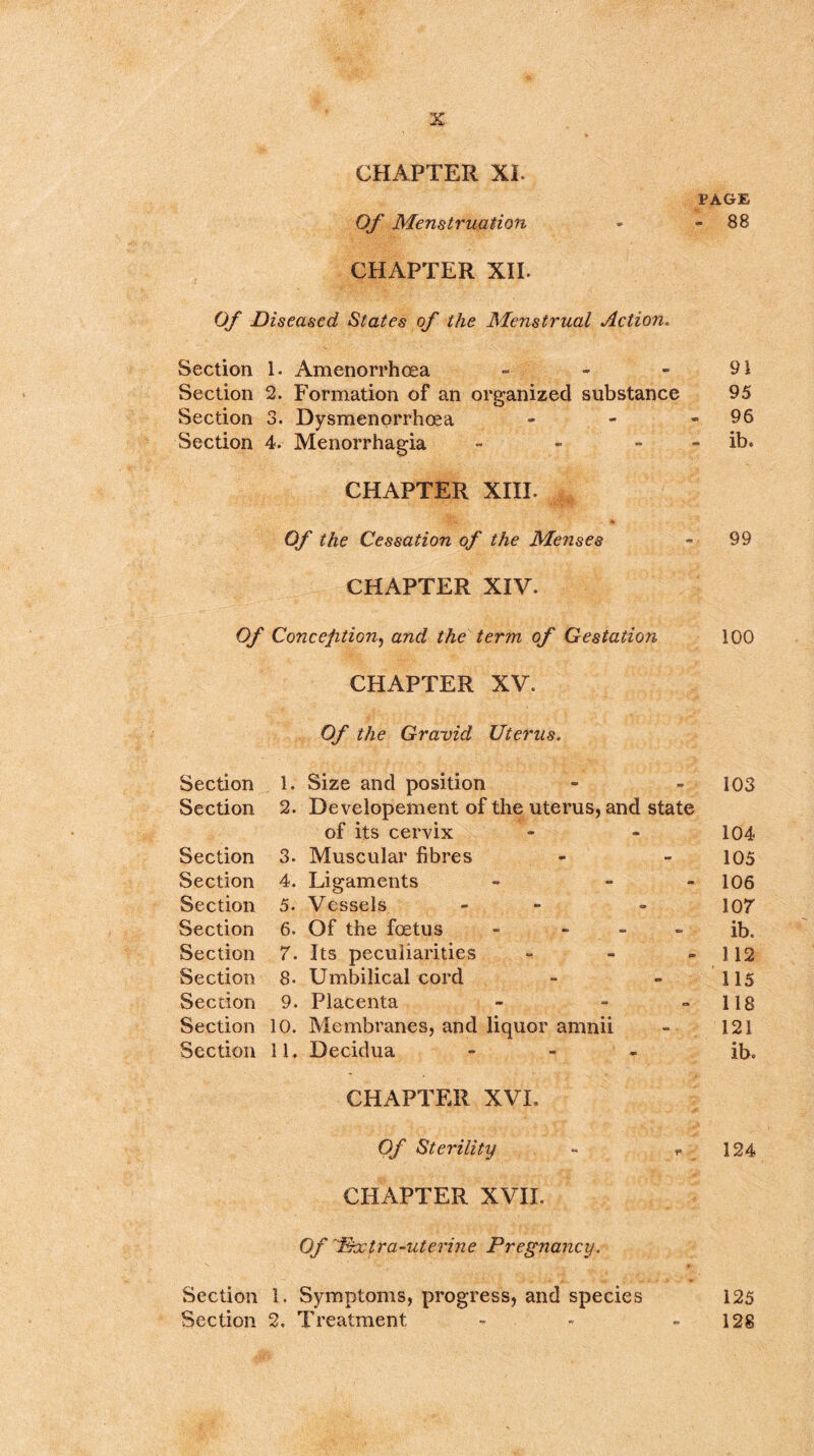 CHAPTER XL PAGE Of Menstruation - - 88 CHAPTER XII. Of Diseased States of the Menstrual Action. Section 1. Amenorrhoea - ' - - 91 Section 2. Formation of an organized substance 95 Section 3. Dysmenorrhoea - - - 96 Section 4. Menorrhagia - - ib. CHAPTER XIII. Of the Cessation of the Menses - 99 CHAPTER XIV. Of Conception, and the term of Gestation 100 CHAPTER XV. Of the Gravid Uterus. Section 1. Size and position - - 103 Section 2. Developement of the uterus, and state of its cervix - - 104 Section 3. Muscular fibres - - 105 Section 4. Ligaments - - - 106 Section 5. Vessels - - 107 Section 6. Of the foetus - - - - ib. Section 7. Its peculiarities - - -112 Section 8. Umbilical cord - - 115 Section 9. Placenta - - - 118 Section 10. Membranes, and liquor amnii - 121 Section 11. Decidua - ib. CHAPTER XVI. Of Sterility - f 124 CHAPTER XVII. Of Phc Ira-uterine Pregnancy. Section 1. Symptoms, progress, and species 125 Section 2. Treatment - - 128