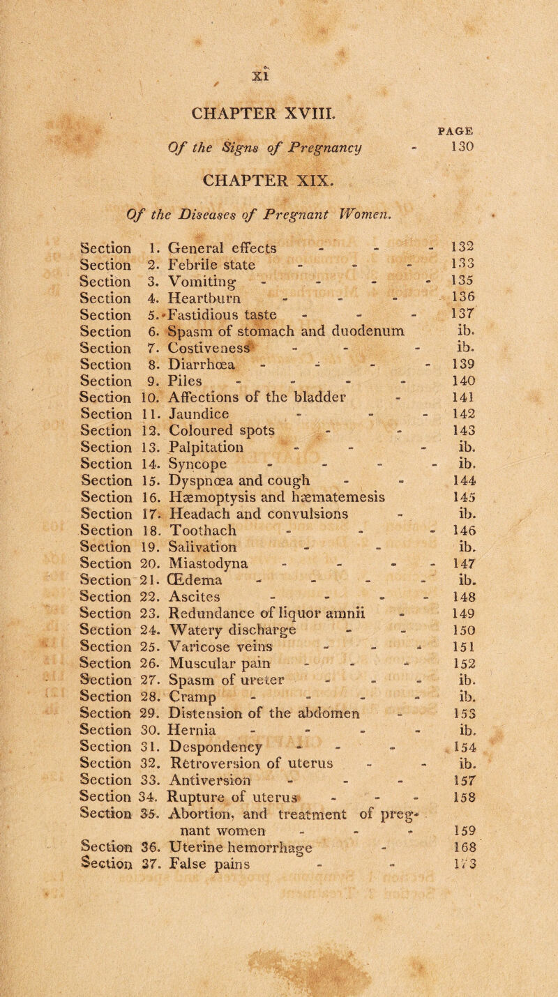 <tu. , XI CHAPTER XVIII. PAGE Of the Signs of Pregnancy - 130 CHAPTER XIX. Of the Diseases of Pregnant Women. Section 1. General effects - - - 132 Section 2. Febrile state - 133 Section 3. Vomiting - - - - 135 Section 4. Heartburn - - - 136 Section 5.*Fastidious taste - - - 137 Section 6. Spasm of stomach and duodenum ib° Section 7. Costiveness - ib. Section 8. Diarrhoea - - - 139 Section 9. Piles - - - - 140 Section 10. Affections of the bladder - 141 Section 11. Jaundice - ~ 142 Section 12. Coloured spots - - 143 Section 13. Palpitation - ib. Section 14. Syncope - - - ib. Section 15. Dyspnoea and cough - - 144 Section 16. Haemoptysis and haematemesis 145 Section 17. Headach and convulsions - ib. Section 18. Toothach - 146 Section 19. Salivation - - ib. Section 20. Miastodyna - - - 147 Section 21. CEdema - ib. Section 22. Ascites - - - 148 Section 23. Redundance of liquor amnii - 149 Section 24. Watery discharge - - 150 Section 25. Varicose veins - - -*151 Section 26. Muscular pain - - - 152 Section 27. Spasm of ureter - - - ib. Section 28. Cramp - - - ib. Section 29. Distension of the abdomen - 153 Section 30. Hernia - - - ib. Section 31. Despondency - - 154 Section 32. Retroversion of uterus - - ib. Section 33. Antiversion - - - 157 Section 34. Rupture of uterus - - - 158 Section 35. Abortion, and treatment of preg* nant women - - - 159 Section 36. Uterine hemorrhage - 168 Section 37. False pains - - 173