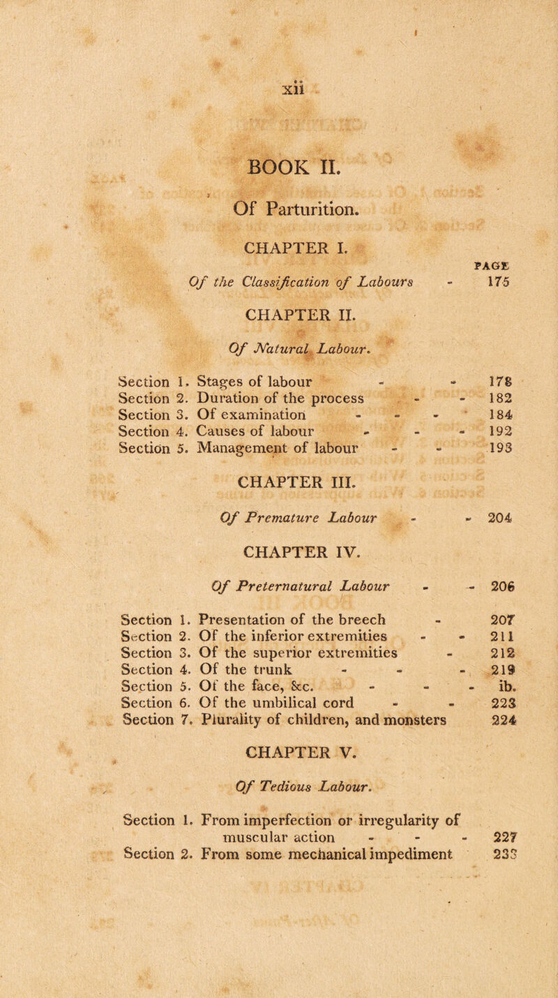 • « Xll BOOK II. Of Parturition. CHAPTER I. PAGE Of the Classification of Labours - 175 CHAPTER II. Of Natural Labour. Section 1. Stages of labour - -178 Section 2. Duration of the process - - 182 Section 3. Of examination - - - 184 Section 4. Causes of labour - - - 192 Section 5. Management of labour - - 193 CHAPTER III. Of Premature Labour - » 204 CHAPTER IV. Of Preternatural Labour - - 206 Section 1. Presentation of the breech - 207 Section 2. Of the inferior extremities - - 211 Section 3. Of the superior extremities - 212 Section 4. Of the trunk - - 219 Section 5. Of the face, See. - - ib. Section 6. Of the umbilical cord - - 223 Section 7. Plurality of children, and monsters 224 CHAPTER V. Of Tedious Labour, Section 1. From imperfection or irregularity of muscular action - 227 Section 2. From some mechanical impediment 233