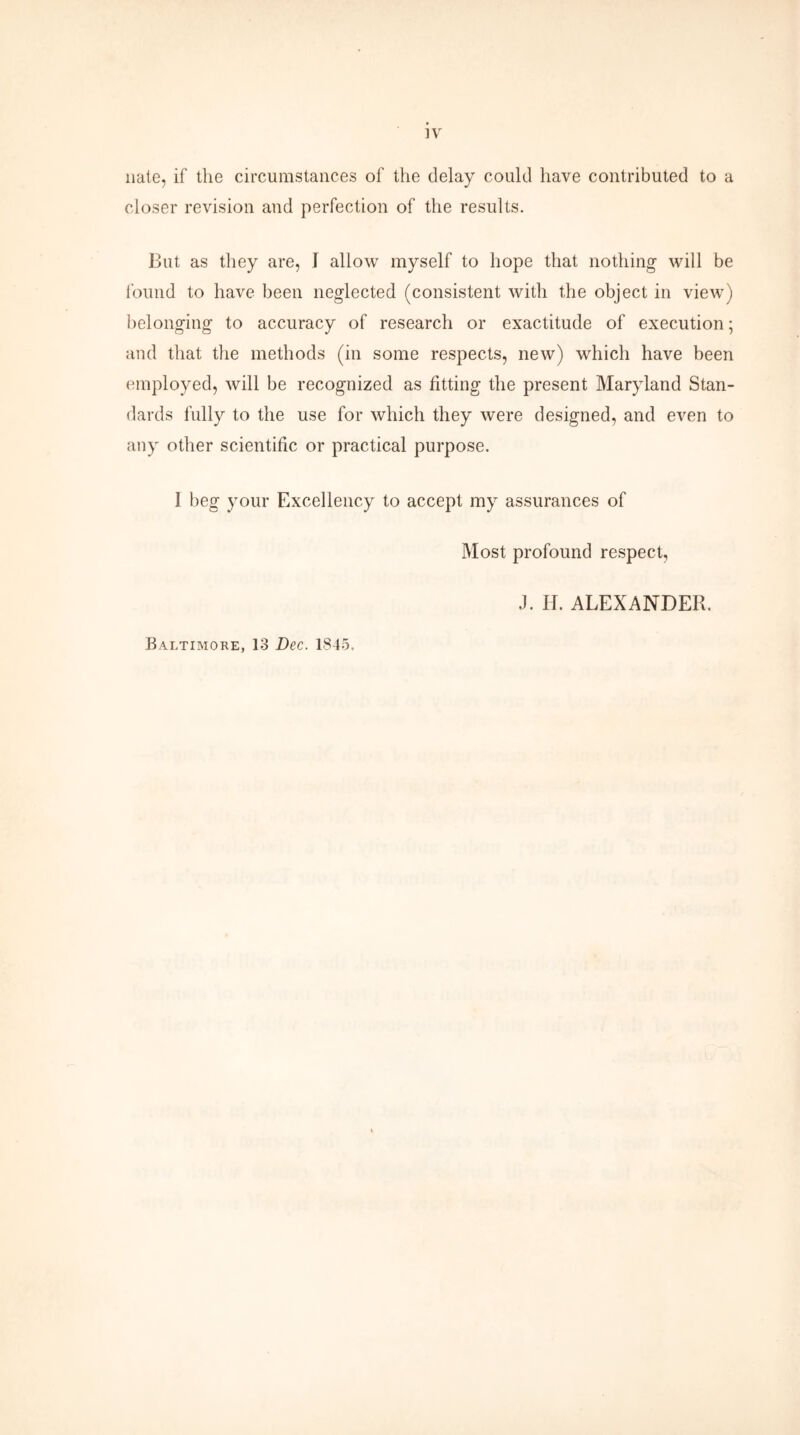 nate, if the circumstances of the delay could have contributed to a closer revision and perfection of the results. But as they are, I allow myself to hope that nothing will be found to have been neglected (consistent with the object in view) belonging to accuracy of research or exactitude of execution; and that the methods (in some respects, new) which have been employed, will be recognized as fitting the present Maryland Stan- dards fully to the use for which they were designed, and even to any other scientific or practical purpose. 1 beg your Excellency to accept my assurances of Most profound respect, J. H. ALEXANDER. Baltimore, 13 Dec. 1845.