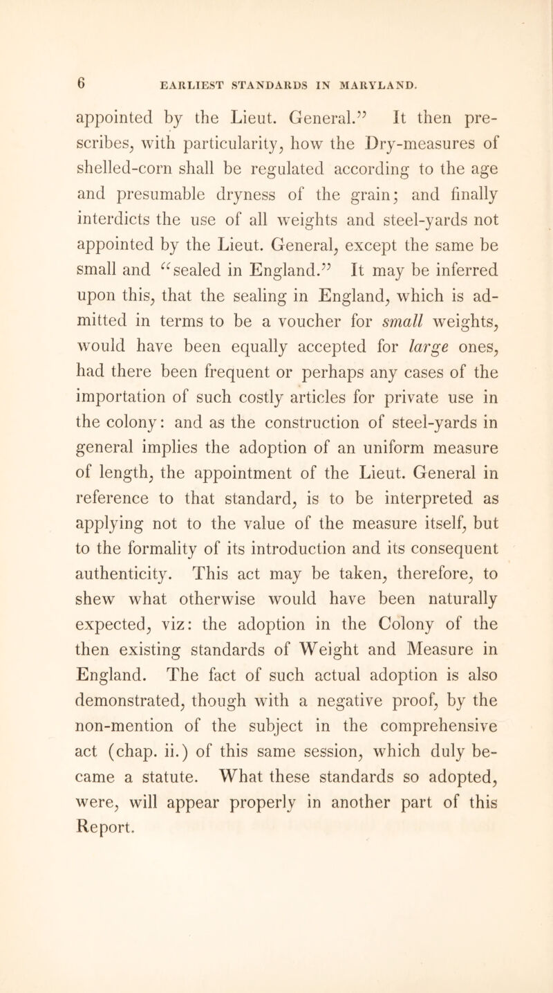 appointed by the Lieut. General.” It then pre- scribes; with particularity; how the Dry-measures of shelled-corn shall be regulated according to the age and presumable dryness of the grain; and finally interdicts the use of all weights and steel-yards not appointed by the Lieut. General; except the same be small and “sealed in England.” It may be inferred upon this; that the sealing in England; which is ad- mitted in terms to be a voucher for small weights; would have been equally accepted for large ones; had there been frequent or perhaps any cases of the importation of such costly articles for private use in the colony: and as the construction of steel-yards in general implies the adoption of an uniform measure of length; the appointment of the Lieut. General in reference to that standard; is to be interpreted as applying not to the value of the measure itself; but to the formality of its introduction and its consequent authenticity. This act may be takeip therefore; to shew what otherwise would have been naturally expected; viz: the adoption in the Colony of the then existing standards of Weight and Measure in England. The fact of such actual adoption is also demonstrated; though with a negative proof; by the non-mention of the subject in the comprehensive act (chap, ii.) of this same session; which duly be- came a statute. What these standards so adopted; were; will appear properly in another part of this Report.