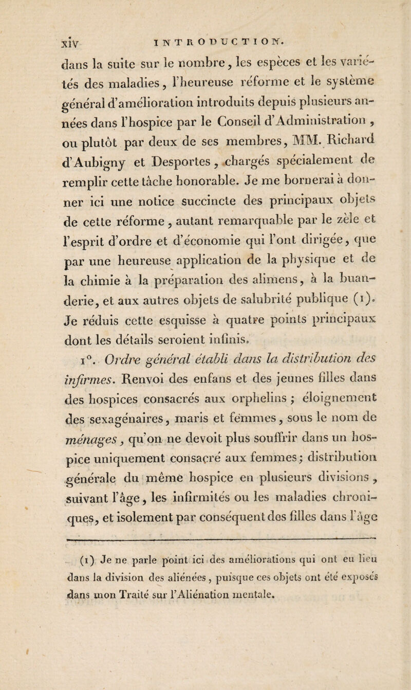 dans la suite sur le nombre, les espèces et les varié¬ tés des maladies, l’heureuse réforme et le système général d’amélioration introduits depuis plusieurs an¬ nées dans l’hospice par le Conseil d’Administration , ou plutôt par deux de ses membres, MM. Richard d’Aubigny et Desportes, chargés spécialement de remplir cette tâche honorable. Je me bornerai à don¬ ner ici une notice succincte des principaux objets de cette réforme, autant remarquable par le zèle et l’esprit d’ordre et d’économie qui Font dirigée ^ que par une heureuse application de la physique et de la chimie à la préparation des alimens, â la buan¬ derie, et aux autres objets de salubrité publique (i). Je réduis cette esquisse â quatre points principaux dont les détails seroient iniinis. I®. Ordre général établi dans la distribution des infirmes. Renvoi des enfans et des jeunes filles dans des hospices consacrés aux orphelins ; éloignement des sexagénaires, maris et femmes, sous le nom de ménages, qu’on ne devoit plus souffrir dans un hos¬ pice uniquement consacré aux femmes ; distribution générale du même hospice en plusieurs divisions , suivant l’âge, les infirmités ou les maladies chroni¬ ques, et isolement par conséquent des filles dans l’âge (i) Je ne parle point ici des ameliorations qui ont eu lieu dans la division des aliénées , puisque ces objets ont été exposés dans mon Traité sur l’Aliénation mentale.