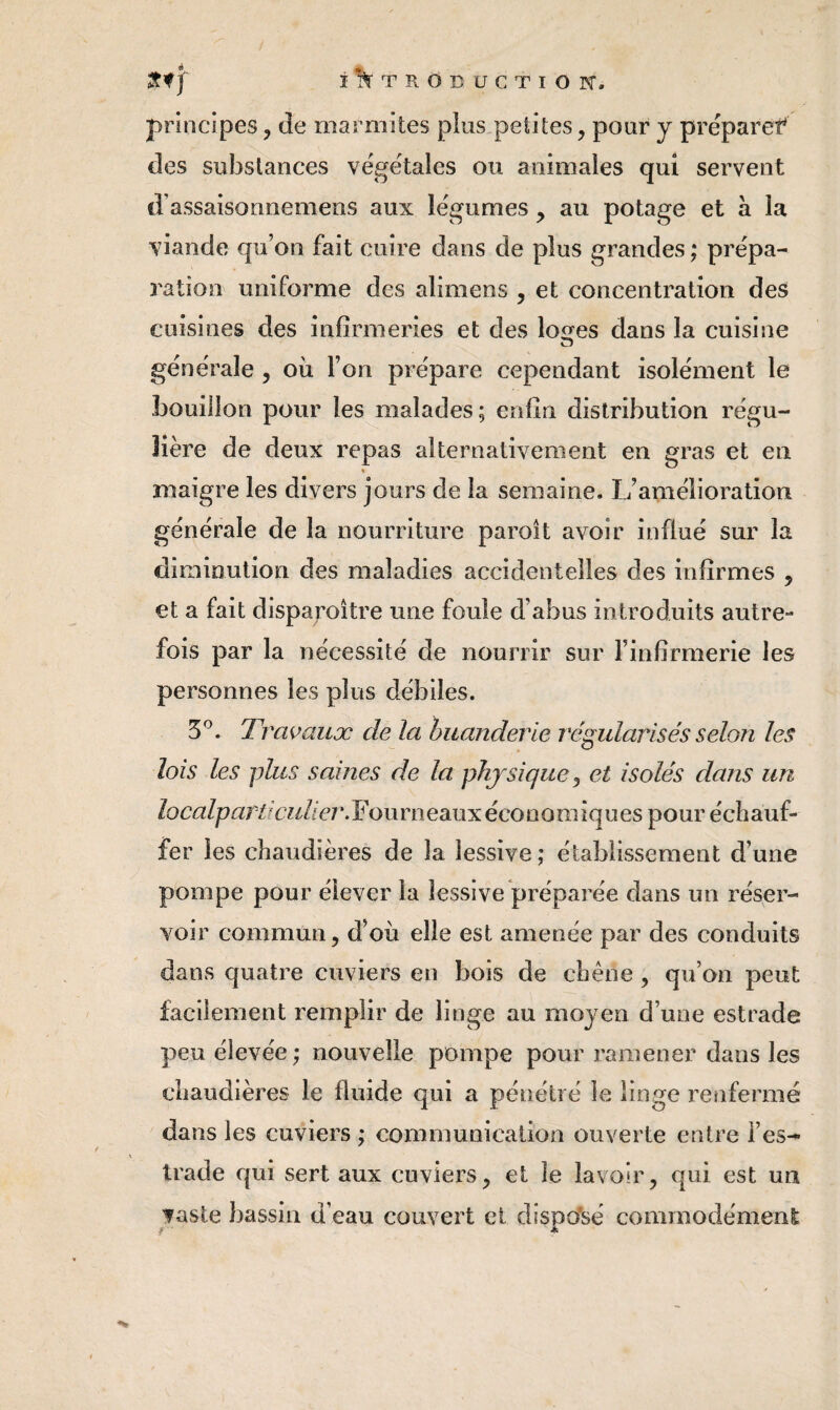 ï*Ï^TROîîUGTlOrC. principes, de marmites plus petites, pour y préparef des substances végétales ou animales qui servent d’assaisonnemens aux légumes , au potage et à la viande qu’on fait cuire dans de plus grandes ; prépa¬ ration uniforme des alimens , et concentration des cuisines des infirmeries et des lo^es dans la cuisine O générale , où l’on prépare cependant isolément le bouillon pour les malades; enfin distribution régu¬ lière de deux repas alternativement en gras et en % maigre les divers jours de la semaine. L’amélioration générale de la nourriture paroît avoir influé sur la diminution des maladies accidentelles des infirmes , et a fait disparoître une foule d’abus introduits autre¬ fois par la nécessité de nourrir sur l’infirmerie les personnes les plus débiles. 5^. Travaux de la huanderle régularisés selon les lois les plus saines de la phjsiquej et isolés dans un îocalparticuU ej\ F ou rn eaux éco o o m iq u es pour écii auf- fer les chaudières de la lessive; établissement d’une pompe pour élever la lessive préparée dans un réser¬ voir commun, d’où elle est amenée par des conduits dans quatre cuviers en bois de chêne , qu’on peut facilement remplir de linge au moyen d’une estrade peu élevée ; nouvelle pompe pour ramener dans les chaudières le fluide qui a pénétré le linge l’enfermé dans les cuviers ; communication ouverte entre l’es-* trade qui sert aux cuviers, et le lavoir, qui est un faste bassin d’eau couvert et dispo*sé commodément