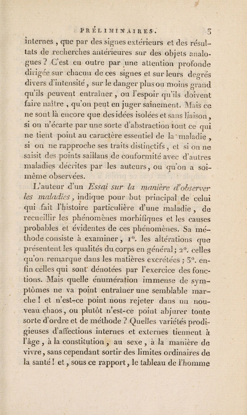 îl É L t M î N A I II E s . 5 internes , qüe par des signes extérieurs et clés résul¬ tats de recherches antérieures sur des objets analo¬ gues ? C’est en outre par une attention profonde dirigée sur chacun de ces signes et sur leurs degrés divers d’intensité, sur le danger plus ou moins grand qu’ils peuvent entraîner , ou l’espoir qu’ils doivent faire naître , qu’on peut en juger sainement. Mais ce ne sont là encore que des idées isolées et sans liaison, si on n’écarte par une sorte d’abstraction tout ce qui ne tient point au caractère essentiel de la * maladie , si on ne rapproche ses traits distinctifs , et si on ne saisit des points saiilans de conformité avec d’autres maladies décrites par les auteurs, ou quon a soi- même observées. L’auteur d’un Essai sur la manière d'observer les maladies y indique pour but principal de celui qui fait l’histoire particulière d’une maladie, de recueillir les phénomènes morbifiques et les causes probables et évidentes de ces phénomènes. Sa mé¬ thode consiste à examiner, i®. les altérations c[ue présentent les cjualités du corps en général; 2®. celles qu’on remarque dans les matières excrétées ; 5^. en¬ fin celles qui sont* dénotées par l’exercice des fonc¬ tions. Mais quelle énumération immense de sym¬ ptômes ne va point entraîner une semblable mar¬ che ! et n’est-ce point nous rejeter dans un nou¬ veau chaos, ou plutôt n’est-ce point abjurer toute sorte d’ordre et de méthode ? Quelles variétés prodi¬ gieuses d’affections internes et externes tiennent à l’âge , à la constitution , au sexe , à la manière de vivre, sans cependant sortir des limites ordinaires de la santé ! et, sous ce rapport, le tableau de l’homme