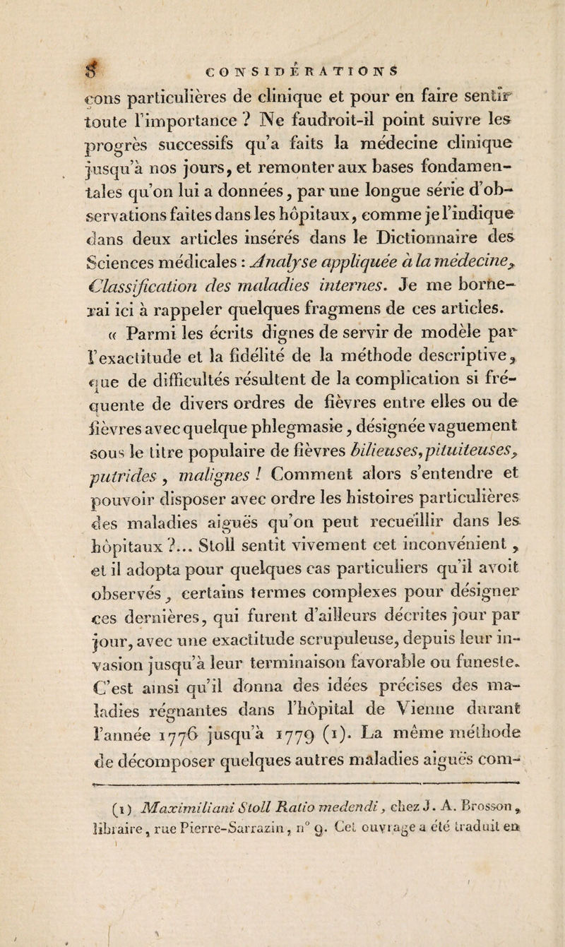 €ons particulières de clinique et pour en faire sentir toute rimportance ? Ne faudroit-il point suivre les progrès successifs qu’a faits la médecine clinique jusqu’à nos jours, et remonter aux bases fondamen¬ tales qu’on lui a données, par une longue série d’ob¬ servations faites dans les hôpitaux, comme je l’indique dans deux articles insérés dans le Dictionnaire des Sciences médicales : Analyse appliquée àla médecine^ Classification des maladies internes. Je me borne¬ rai ici à rappeler quelques fragmens de ces articles. (( Parmi les écrits dignes de servir de modèle par l’exactitude et la fidélité de la méthode descriptive, que de difficultés résultent de la complication si fré¬ quente de divers ordres de fièvres entre elles ou de fièvres avec quelque phlegmasie, désignée vaguement sous le titre populaire de fièvres bilieuses,pituiteuses^ putrides , malignes I Comment alors s’entendre et pouvoir disposer avec ordre les histoires particulières des maladies aigues qu’on peut recueillir dans les hôpitaux ?... Stoll sentit vivement cet inconvénient , et il adopta pour quelques cas particuliers qu’il avoit observés, certains termes complexes pour désigner ces dernières, qui furent d’ailleurs décrites jour par jour, avec une exactitude scrupuleuse, depuis leur in¬ vasion jusqu’à leur terminaison favorable ou funeste. C’est ainsi qu’il donna des idées précises des ma¬ ladies régnantes dans l’hôpital de Vienne durant l’année 1776 jusqu’à 1779 (i)- La même méthode de décomposer quelques autres maladies aigues com- (^1 ) MaximiLiant Stoll Ratio inedendi, chez J. A. Brosson , libraire, rue Pierre-Sarraziii, 11° g. Cel ouviai^e a été traduit en /