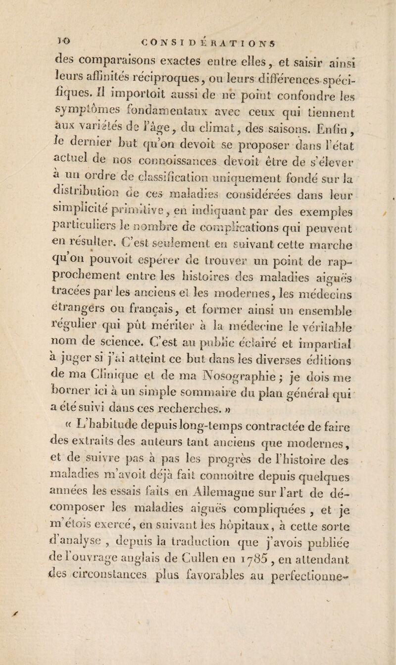 des comparaisons exactes entre elles, et saisir ainsi leurs affinités réciproques, ou leurs différences spéci¬ fiques. Il importoit aussi de né point confondre les symptômes fondamentaux avec ceux qui tiennent aux variétés de l’âge, du climat, des saisons. Enfin, le dernier but qu’on devoit se proposer dans l’état actuel de nos connoissances devoit être de s’élever â un ordre de classification uniquement fondé sur la distribution cîe ces maladies considérées dans leur simplicité primitive, en indiquant par des exemples particuliers le nombre de complications qui peuvent en résulter. C’est seulement en suivant cette marciie qu on pouvoit espérer de trouver un point de rap¬ prochement entre les histoires des maladies aiguës tracées par les anciens el les modernes, les médecins étrangers ou français, et former ainsi un ensemble régulier qui pût mériter à la médecine le véritable nom de science. C’est au public éclairé et impartial à juger si j’ai atteint ce but dans les diverses éditions de ma Clinique et de ma Nosographie ; je dois me borner ici à un simple sommaire du plan générai qui a été suivi dans ces recherches. » « L’habitude depuis long-temps contractée de faire des extraits des auteurs tant anciens que modernes, et de suivre pas à pas les progrès de rhistoire des maladies m’avoit déjà fait connoître depuis quelques années les essais faits en Allemagne sur l’art de dé¬ composer les maladies aigues compliquées , et je m’étois exercé, en suivant les hôpitaux, à cette sorte d analyse , depuis la Iraduciion que j’avois publiée de 1 ouvrage anglais de Gullen en iy85 , en attendant des circonstances plus favorables au perfectionne-^