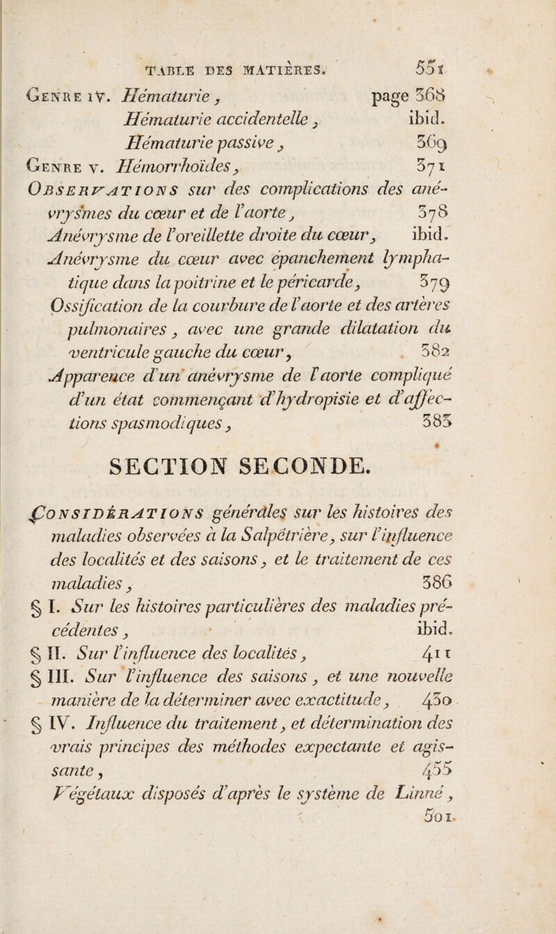 Genr e iV. Hématurie , Hématurie accidentelle ^ Hématurie passwe ^ Genre v. Hémorrhoïdes^ Obserj^at ION s sur des complications des ané- s^rjsmes du cœur et de l'aorte^ 578 Anévrysme de roreillette droite du cœur^ ibid. Anévrysme du cœur avec épanchement lympha-- tique dans la poitrine et le péricarde^ 87^ Ossification de la courbure de l'aorte et des artères pulmonaires ^ avec une grande dilatation du ventricule gauche du cœur ^ 382 Apparence dlun anévrysme de ïaorte compliqué d'un état commençant d'hydropisie et d'affec¬ tions spasmodiques ^ 585 % SECTION SECONDE. Considérations générdles sur les histoires des jnaladies observées a la Salpêtrière^ sur l'influence des loccdités et des saisons ^ et le traitement de ces maladies ^ 386 g ï. Sur les histoires particulières des maladies pré¬ cédentes y ibid. g îî. Sur l'influence des localités^ §111. Sur l'influence des saisons ^ et une nouvelle manière de la déterminer avec exactitude, /flto g IV. Influence du traitement ^ et détermination des vrais principes des méthodes expectante et agis¬ sante y 455 Hégétaux disposés d'après le système de Linné, r 5oî