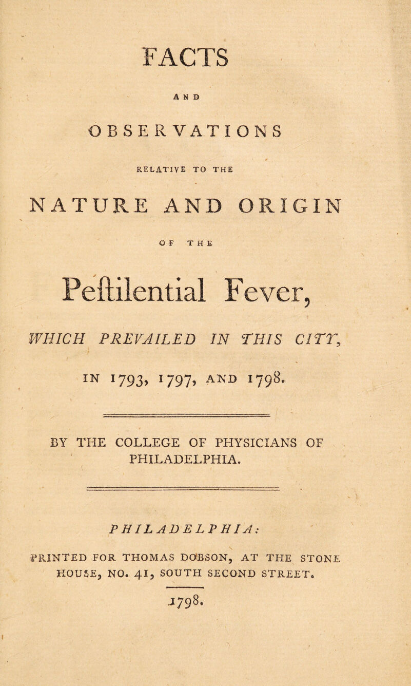 FACTS A N D OBSERVATIONS RELATIVE TO THE NATURE AND ORIGIN OF THE WHICH PREVAILED IN THIS CITT, IN 1793, 1797, AND 1798. BY THE COLLEGE OF PHYSICIANS OF PHILADELPHIA. PHILADELPHIA; PRINTED FOR THOMAS DOBSON, AT TFIE STONE HOUSE, NO. 41, SOUTH SECOND STREET. J798.