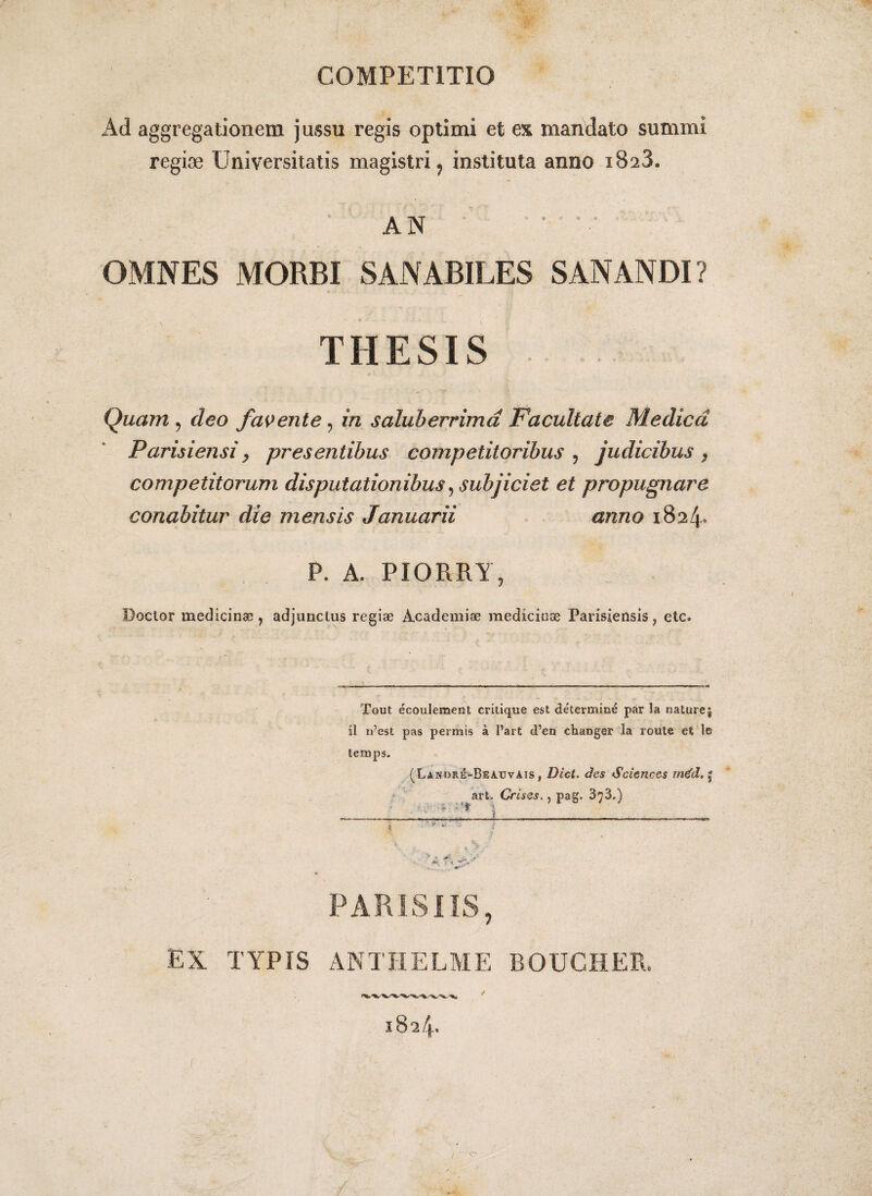 COMPETITIO Ad aggregationem jussu regis optimi et ex mandato summi regiae Universitatis magistri, instituta anno 1823. AN v ' ' OMNES MORBI SANABILES SANANDI ? THESIS Quam ? deo favente ? in saluberrima Facultate Medica Parisiensi > pr es entibus competitoribus 5 judicibus $ competitorum disputationibus, subjiciet et propugnare conabitur die mensis Januarii anno 1824° P. A. PIORRY, Doctor medicinae ? adjunctus regiae Academiae medicinae Parisiensis ? etc. Tout ecouleraent critique est determine par la nature j ii n’est pas permis a 1’art d’en changer Ia route et le temps. (Lanore-Beauvais , Dici, des Sciences m€d, j art. Crises., pag. 373.) PARISIIS, EX TYPIS ANTHELME BOUGHER.