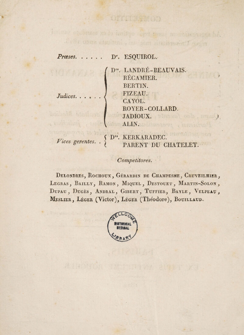 Proeses D'. ESQUIROL. D. LANDRE-BEAUVAIS. RECAMIER. BERT1N. FIZEAU. CAYOL. ROYER-COLLARD. JADIOUX. ) ALIN. { D”. KERKARADEC. Vlces Serentes- • X PARENT DU CHATELET- Competitores. Deiondres, Rochotjx, Gerardin de Champesme, Gruveilhier9 Legras, Bailly, Ramon , Miquel , Destouet , Martin-Solon > Dupau ? Duges, Andral, Gibert, Tuffier, Bayle , Velpeag , Mesuer, Leger (Victor), Leger (Theodore), Bouillaud.