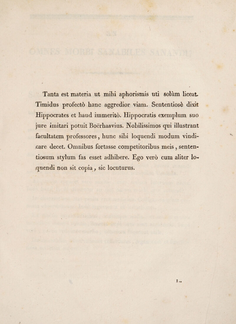 / Tanta est materia ut mihi aphorismis uti solum liceat. Timidus profectd hanc aggredior viam- Sententiosi dixit Hippocrates et haud immerito. Hippocratis exemplum suo jure imitari potuit Boerhaavius. Nobilissimos qui illustrant facultatem professores 9 hunc sibi loquendi modum vindi¬ care decet. Omnibus fortasse competitoribus meis, senten¬ tiosum stylum fas esset adhibere. Ego vero cum aliter lo** quendi non sit copia > sic locuturus.