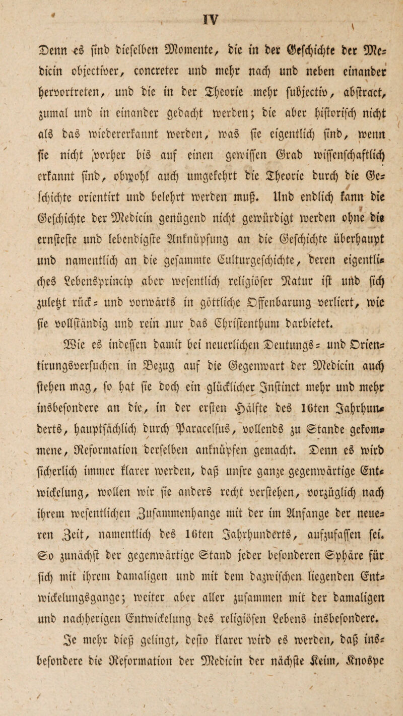 'Denn cü (mb biefelben Momente/ bie in ber ©efd)id)te ber 9Des bicin objcctirer, coneretcr tmb mehr nad) unb neben einanber hersortreten, unb bte in ber Sporte mehr fubjectitt, ab(tract, jumal unb in einanber gebaut werben; bte aber f)i(Iorifd) nid)t als ba$ wicbercrfannt werben r wa$ fte eigentlich fmb, trenn fte ntd)t Vorher bis auf einen gcwijfcn ©rab wt'iYcnfd)aftiirf) crfannt ftnb, obtpo^I aud) umgefchrt bt'c ^^ecric burd) bie ©es fd)id)te orientirt unb belehrt werben muß* Unb enb(id) fann bte sr ©efd)id)te ber vDebtcin genügenb nxd)t gewürbigt werben ohne bie ernjleftc unb lebertbtgjle Slnfnüpfung an bie ©efd)id)te überhaupt unb nament(id) an bie gcfammte ©ulturgefd)id)te, beren eigentli« d)e$ 2cbcn3princip aber wefcntlid) religiöfcr Datur ifi unb ftd) juiei^t rücfs unb vorwärts in gött(id)e Offenbarung verliert, wie fte rottftänbig unb rein nur ba3 ^riftent^um barbietet* 28ie cS tnbeffen bannt bei neuerlichen 2)eutung3s unb Orietts tirung3oerfud)en in 23e^ug auf bte ©egenwart ber 9Jtebicin aud) flehen mag, fo bat fte bod) ein glüdiid)cr Snftinct mehr unb mehr tnöbefonbere an bie, in ber erften Hälfte bcS lGtcn Sa^thutx^ bertS, hauptfäd)lid) burd) ^3aracelfu3, rodenbö $u ©tanbe gefönt» ntene, 3Reformation bcrfelben anfnupfen gemad)t £)enn e£ wirb fidyerlid) immer flarer werben, ba£ unfre ganje gegenwärtige ©nU wicfelung, wollen mir fte anber$ red)t oerftehen, roqitg(td) nad) ihrem wefent(td)en 3nfantmenhange mit ber im Anfänge ber neues ren 3dt, namcntlid) bes 16ten 3ahrhunbcrt3, auftufaffett fei. ©o äunäd)ft ber gegenwärtige ©taub jeber befonberen »Sphäre für ftd) mit ihrem bantaligen unb mit betn ba^wifd)cn liegenben ©nts wicfcluugSgangc; weiter aber aller jufamnten mit ber bamaligen unb nad)herigcn ©ntwicfelung bc$ religiöfen £ebcn$ tnSbefonbere* 3c mehr btefj gelingt, befto flarer wirb c3 werben, baft in3* befonberc bie Deformation ber 9J?ebicin ber näd)fte $eim, $no$pc /