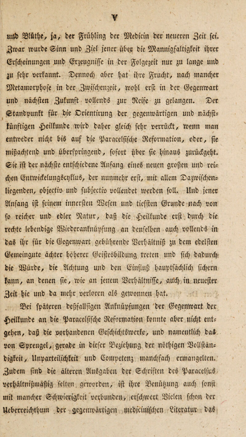 unb ?Blüthe-, ja, bet gtühling bet SDebicin ber neueren 3ett fei. ßrvar mürbe Sinn unb 3iel jener über bie 9Dannigfaltigfeit ihrer ©tfeheinungen unb ^rjeugnijfe tu ber golgejeit nur ^u lange unb in fet>r »erkannt* Dennod) aber ^at ihre grudjt, nadj mancher SDetamorphofe in ber 3ro/fchett$eit, n>ot;I erjt in ber ©egenwart unb nächsten 3ukunft »odenbS jur tRetfe in gelangen. Der jStanbpunft für bte Drientirung ber gegenwärtigen unb nädjffe künftigen £eilkunbe wirb bal;er gleich fel>r »ettüdt, wenn man entweber nid)t bis auf bie ^aracelftfdje Deformation/ ober, fte migad)tenb unb überfprtngenb, fofort über fte hinaus jnrüdgeht. Sie ift ber näd)fte entfcf)iebene Anfang eines neuen gtogen unb reis d)en ©ntwickelungSctdluS, ber nunmehr erft, mit adern Da$wifd)ens (iegenbeu/ objecti» unb fubjecti» »ottenbet werben fod. Unb jener Anfang ift feinem tmterfhn 3Sefen unb tieffiren ©runbe nad) »on fo reifer unb ebler Datut, bag bie d>eilfunbe erft butd) bte rechte lebenbigc SSiebetanfnüpfung an benfelben aud) »odcnbS in baS ihr für bie ©egenmatt gebübrenbe 33erhältmß in bern ebeljten ©emeingute achter tytyxvt ©eifteSbdbung treten unb ftd) baburd) bie 2Bürbe, bie Achtung unb ben ©inflttg h<*uptfäd}lid) fidjern kann, an benen fte, wie an jenem SBerhftltnifle,, aud) in. n.euefter 3eit hic unb ba mehr »erlorcn als gewonnen hat* Sßei fpätcren begfadftgen Anknüpfungen ber ©egenwart ber ' / £riltunbe an bie ^aracelftf^e Deformation konnte aber nicht ents gehen, bag bie »orhanbenen ©efdjidjtöwerkc, unb namentlich ba§ »on Sprengel, gerabc in biefer 2Se$tchung ber nöthigen SMftäns bigkeit, Unparteilichkeit unb (Sompetenj mandjfach ermangelten. 3ubem ftnb bie älteren Ausgaben ber Sd)riften beS *paracctfuS »erhältnigmägig fetten geworben, ift ihre ^Benüjjung aud) fonft mit mancher Schmierigkeit »etjbtmbcn, -erfdjwett SBicleu frfjon-ber Ueberreidithum ber gegenwärtigen mebicinifdjcn Literatur baS