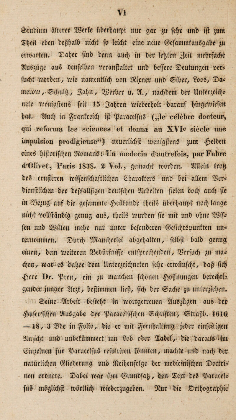 ©tubiurn älterer Jöerfe überhaupt nur gar zu fchr «nb ig zunt 21$ eit eben beghatb nicht fo Ieidjt eine neue ©efammtauSgabe zu erwarten# Daher ftnb beim aud) in ber testen 3eit mehrfache 2tu$züge auS benfclben oerangaltet unb belfere Deutungen r»cr? fud)t worben, tote namentlich oon Eigener unb c^iber, £oo3, Das inerow,-@d)ul§, 3<d>n, 2Berbcr u. 2f., nad)bem ber Unterweid)« nctc wenigjtenS feit 15 Sauren wicberholt barauf l;tnge\^tefcrt bat» 3tud) in granfreid) fft ^aracelfuS („le celebre docteur, qui reforma les Sciences et donna au XVIe siede une impulsion prodigieuse“) neuerlid)ft wentggenS jum gelben etneS hfftotifdjen ÖJomanS':• IJn medecin d^mitrefois, par Fahre d’OIivet, Paris 1838. 2 Yol., gemacht worben. Mein tro£ bcS crnjteren wiffenfdjaftlidjcn (SharafterS unb bei altem $crs bicnglt'djen ber begfalljtgcn beutfefjen Mbeiten fielen bod) aud) fte in 33e$ug auf bie gefammte Hcilfunbe theilö überhaupt nod) lange nidjt ^olljHnbig genug auS, theilS würben fte mit unb ol;ne 2Qifs fen unb SSiffcn mehr nur unter befonberen ©efichtSpunften uns ternommen. Durd) Mancherlei abgehalten, felbft halb genug einen, bem weiteren SBebürfnifle entfprcd)enben, 25erfudj ju ntas (heu, War>c5 bähet bem Unterzeichneten fchr erwünfd)t, bag ftd) ^)err Dr. <Preu, ein zu manchen fchönen Hoffnungen beredgu genber junger 5(tzt, befifmmen lieg, ftd) ber @ad)e $u unterziehen. teilte Arbeit begeht in wortgetreuen 2lu8zügen aus ber Hufcr’fdjen MSgabe ber *paracelft-fd)cn ©djriften; ^tragb. 1616: — 18, 3 $bc in golio, bie er mit gcrnhaltung feber cinfeitigcn 3lnfid)t unb unbekümmert um £ob ober Sabel, bie barauS Um Einzelnen für ^paracelfuS refultircu fönnten, mad)te unb nad) ber natürlichen ©licberung unb DRei|enfolge ber mebicinifchen DoctriV - nen orbnete. Dabei war ihm ©runbfa^, ben De,rt beS ^araccls fu$ möglid)g wörtlich wieberzugeben. 9tur bie Orthographie /