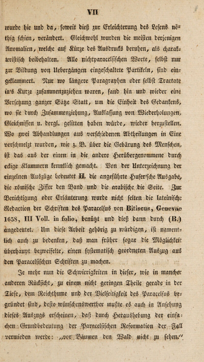 würbe f)ie unb ba, foweit bieg zur ©rleid)terung be§ SefenS nc= tl;ig festen, rerdnbert. ©leidjwohl würben bie meigen berjcttigctt Anomalien, welche auf $ürze be3 21u3brucf3 berufen, al$ djaraf: tertfttfd) bcibehalten. 21de nidjtparacelfifchett SBorte, felbg nur Zar Bilbung sotj Uebergängen eingefchaltete partifeln, ftnb ein= geflammert Bur wo längere Paragraphen ober felbft £ractate ii’& dburze zufammenzuziehen waren, fanb fyw unb wteber eine Bcrfcizuttg ganzer Sä§e Statt, um bie Einheit be$ ©ebanfenS, wo fte burd) 3ufammenziebung, SUWlaffung oon Söieberholungen, ©fcid)ntffen u. bergl. gelitten hüben würbe, wteber ber&ujMetn SGBo ^wei ^bhanblungen aus »erfchiebenen Abteilungen in ©ine »erfchmelzt würben, wie z* 23, über bie ©ebärung be£ Bienfchen, iji ba£ au$ ber einen in bie anbere ^erübergenommene burd) edige klammern fennflid) gemalt Bon ber Unterzeichnung ber einzelnen Auszüge bedeutet H. bte angeführte £>uferfd)e Ausgabe, bie romifd)e 3iffer ben Banb unb bie arabifdje, bie «Seite, 3ur Berichtigung ober ©rläuterung würbe nicht feiten bie lateinifehe Bebaction ber Schriften beS paracelfuS ron Bitiscus, Genevae 1658, III Voll, in folio, benü§t unb bieg bann burd) (B.) angebeutet. Um tiefe Arbeit gehörig zu würbigen, i(i naments lid) auch zu bebenfett, bag man früher fogar bie BRöglidjfeit überhaupt bezweifelte, einen fpjiematifd) georbneten Auszug au$ ben paracelfifchen Sd)riften zu machen. 3e mehr nun bie Schwicrigfeiten in tiefer, wie in mancher anberen Büdfid)t, zu einem nicht geringen &heile gerabe in ber 5£iefe, bem Beidghume unb ber Bielfeitigfeit beS paracelfuf be^ grünbet (mb, befto wünfchenSwerthcr mugte e£ auch in Anfehung biefeö Auszugs erfreuten, bag burd) ^et.gu^hebung ber einfa= d)en , ©runbbebeutung ber paracelfifchen Deformation be.r galt »ermieben werbe: „v>or Bäumen ben B>alb nicht: zu fehbtt/'
