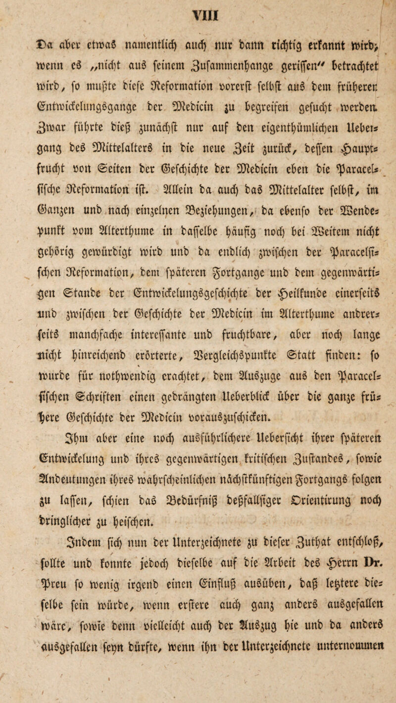 via Da ab er etwas namentlich auch nur bann richtig erfannt n>irb> trenn cS „nid)t auS feinem 3ufammenbange geriffen betrachtet wirb/ fo mußte tiefe Deformation ttorcrjt fclbft auS beut früheren ©ntwicfelungögange ber SDebicin $u begreifen gefügt wertem 3war führte bieg zunädjfi: nur auf ben eigentümlichen Hebet* gang beö SDittelalterS in bie neue 3^’t zurücf, beffen Haupts frud)t rott Seiten ber ©efchidjte ber SDebicin eben bie paracet* ftfd}e Deformation i(h Sittein ba aud) baö SKittelalter felbß, im ©anjen unb nad) einzelnen Beziehungen, ba cbenfo ber SSenbe* punft oom SKterthume in taffetbc häufig nod) bei 2Beitem nicht gehörig gewürbigt wirb unb ba enbtt'd) zwifchen ber ^paracelft* fdjen Deformation, tem fpäteren gottgange unb beut gegenwärtig gen ©tanbe ber <gntwüfelungögefd)id)te ber £>eilfunbe einerfeitS unb zwifchen ber ©efchidjte ber SDtebicin im Sttterthumc anbtet* feitö mand)fad)e (ntereffante unb fruchtbare, aber nod) lange ttid)t hinreichenb erörterte, Bergleid)3puntte ©tatt ftnben: fo * würbe für nothwenbig cradjtet, bem Slu^uge auö ben paracet* ftfdjen ©d)riften einen gebrängten tteberbtief über bie ganze frü* here ©efd)id)te ber SDebicin twrauSzufchitfen* 3hm aber eine nod) ausführlichere Ueberftdjt ihrer fpäteren Cmtwtcfelung unb t'hrcS gegenwärtigen fritifcf>en 3ufianbeö, fowie SInbeutungen ihres wahrfd)eintid)cn nächfWünfttgen gortgangö folgen oU taffen, fdjien baS Bebürfniß beßfallftget Orientirung nod) bringticher zu hrifchcn. Snbcnt ft'd) nun ber Unterzeichnete zu biefer 3uthat entfd)loß, ✓ # foltte unb tonnte jebod) biefelbe auf bie Strbeit beS £errn Dr. ^3rcu fo wenig irgenb einen Einfluß auSübett, baß teuere bie* fetbe fein würbe, wenn erftere auch ganz anberS ausgefallen wäre, fowie beim vielleicht aud) ber SluSzug lue unb ba anbetö ausgefallen fepn bürfte, wenn ihn bet Unterzeidjnctc unternoaunen /