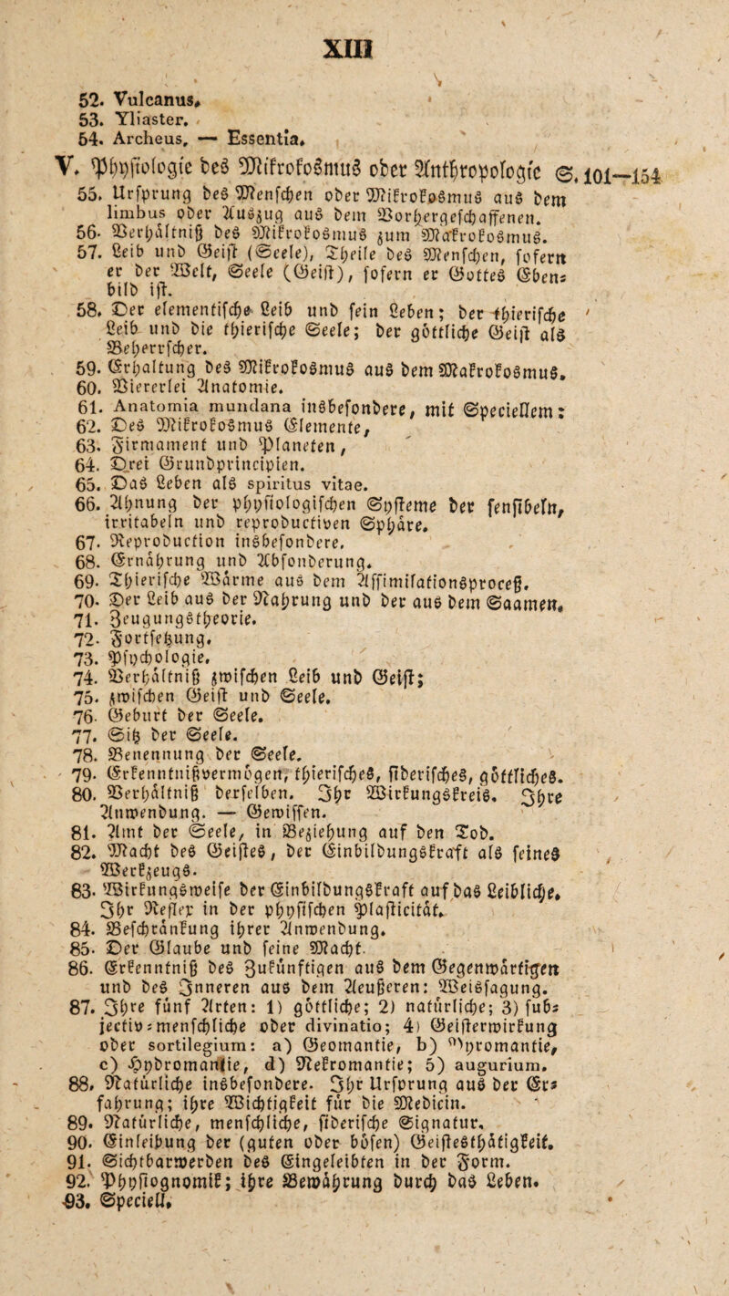 52. Vulcanus, 53. Yliaster. . 54. Archeus, — Essentla. V. fp^jtofogte beö TOrofoöntuö ober STnftroipofogfe e, 55. Urfprung beö Sflenfc&en ober 9J?ifrofoömttö auö bem limbus Ober tfuö^ug au» bem Sor^rgefc&affenen. 56- 23erl;dltnifj beö SRifrofoömu« jum sNafroBoömuö. 57. ßeib unb Seift (©eele), ©l;eile beö SKenfchen, fofertt er ber 2Bclt, ©eele (Seid), fofern er Sotteö (Sbens bilb ift. 58. ©ec elementifcbe ßeib unb fein geben; ber -fbierifc&e Öeib unb bie ff?ierifcbe ©eele; ber göttliche Seift alö S5el;errfcber. 59- Schaltung beö gttiBro!o0mu& auö bem SttafroBoömuS. 60. Viererlei Anatomie. 61. Anatomia mundana inöbefonbere. mit ©peciellem * 62. ©eö Sftifrofoömuö Elemente, 63. Sirmament unb ^Planeten, 64. ©_rei Srunbprincipien. 65. ©aö geben alö Spiritus vitae. 66. 2ll;nung ber pr;pftologifcf>en ©pfteme ber fenftbeftt, irritabeln unb reprobucfioen @pt;dre. 67. Oleprobuction inöbefonbere, 68. Srndbrung unb 2Cbfonberung. 69- 2(;ierifcbe ©arme auö bem Ttffimilafionöprocef. 70- ©er 2eib auö ber Otaprung unb ber auö bem ©aamen. 71. Beuaungöffreorie. 72- Sortierung, 73. spfpchologie, 74. Nerfaftnif jwifchen ßeib unb Seift; 75. jroifcben Seift unb ©eele. 76- Seburt ber ©eele. 77. ©ifj ber ©eele. 78. Benennung ber ©eele. 79. (SrfenntniBmmögen, fpierifcbeö, ftberifcbeö, gbfflicf;eö. 80. 55er(;dltni§ berfelben. 3bc ^Birfungöfreiö. 3hre 2lmpenbung. — Seroiffen. 81. ?lmt ber ©eele, in SSejiefiung auf ben ©ob. 82. TOadjt beö Seifteö, ber Stnbilbungöfrarft alö feineö 2öer^eugö. 83- s2ötrlungömeife ber SinbilbungöBraff auf baö 2eiblicfje* 3be Oveflep in ber pbpftfcben splafticitdf, 84. 23efd)tdnfung ihrer ^intrenbung. 85- ©er Slaube unb feine 502acf)t. 86. @r?enntni§ beö Bufünftigen auö bem Segenmdrfitfett unb beö 3nneren auö bem Tleuferen: 2Beiöfagung. 87. 3Pre fünf Wirten: 1) göttliche; 2) natürliche; 3) fübs jectio;menfchltche ober divinatio; 4) Seiftertoirfung ober sortilegium: a) Seomantie, b) ©promantie, c) ©pbromantie, d) 97efromantie; 5) auguriura. 88. Natürliche inöbefonbere. 3hr Urfprung auö ber Srs fahrung; ihre 2Bichtigfeit für bie Sftebicin. 89. Natürliche, menfcfftiche, fiberifche ©ignatur, 90. Sinleibung ber (guten ober bofen) Seifieöfl;dfig?eit. 91. ©ichtbarmerben beö Singeleibfen in ber Sorm. 92. ^PhpHognomi^; ihre SSeroaprung burcp baö geben. >93. ©peciell.