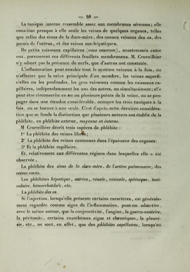 tunique interne ressemble assez aux membranes séreuses; elle constitue presque à elle seule les veines de quelques organes, telles que celles des sinus de la dure-mère, des canaux veineux des os, des parois de l’utérus, et des veines sus-hé[iatique8. De petits vaisseaux capillaires [vasa vasoriim), anastomosés entre eux, parcourent ces différents feuillets membraneux. M. Cruveilbier n’y aduiet pas la pré.sence de nerfs, que d’autres ont constatée. l/inflaininaiion peut envahir tout le système veineux à la fois, ou n’affecter que la veine principale d’un membre, les veines superfi¬ cielles ou les profondes, les gros vaisseaux comme les vaisseaux ca¬ pillaires, indépendamment les uns des autres, ou simultanément ; el'c peut être circonscrite en nn ou f)lusieurs points de la veine, ou se f)ro- pager dans une étendue consitJérable. occuper les trois tuniques à la fois, ou se bornera une seule. C’est d’après cette dernière considéra- tiot) que se fonde la distinction que plusieurs auteurs ont établie de la phlébite, en phlébite ex/er/je, moyenne et interne. M Cruveilbier décrit trois espèces de phlébite : 1“ La phlébite des veines libf4^; 2° 1^ phlébite des veines contenues dans l’épaisseur des organes; 3° El la phlébite capillaire. Et, relativement aux différentes régions dans lesquelles elle a été observée, l.a phlébite des sinus de la dure-mère, de Vartère pulmonaire, fies veines caves. Les phlébites hépatique, utérine, rénale, vésicale, splénique, testi¬ culaire, hémorrhoïdale, elc. l .a phlébite des os. Si l’injection, lorsqu’elle présente certains caractères, est générale* ment icgardée comme signe de l’inflammation, peut-on admettre, avec le même auteur, que la conjonctivité, l’angine, la gastro-entérite, la péritonite, certains exanthèmes aigus et chroniques, la pleuré¬ sie, etc., ne sont, en effet, que des phlébites capillaires, lorsqu'on /