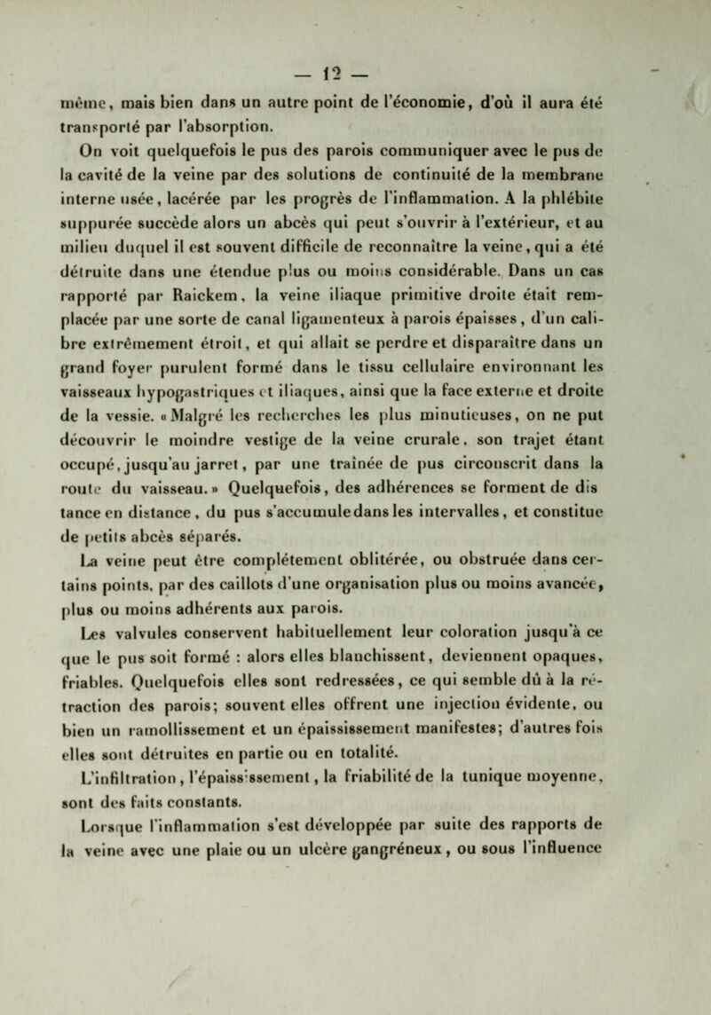 même, mais bien dans un autre point de l’économie, d’où il aura été transporté par l’absorption. On voit quelquefois le pus des parois communiquer avec le pus de la cavité de la veine par des solutions de continuité de la membrane interne usée, lacérée par les progrès de l’inflammation. A la phlébite suppurée succède alors un abcès qui peut s’ouvrir à l’extérieur, et au milieu duquel il est souvent difficile de reconnaître la veine, qui a été détruite dans une étendue plus ou moins considérable., Dans un cas rapporté par Raickem, la veine iliaque primitive droite était rem¬ placée par une sorte de canal ligamenteux à parois épaisses, d’un cali¬ bre exlrêinement étroit, et qui allait se perdre et disparaître dans un grand foyer purulent formé dans le tissu cellulaire environnant les vaisseaux hypogastriques et iliaques, ainsi que la face externe et droite de la vessie, a Malgré les recherches les plus minutieuses, on ne put découvrir le moindre vestige de la veine crurale, son trajet étant occupé, jusqu’au jarret, par une traînée de pus circonscrit dans la route du vaisseau.» Quelquefois, des adhérences se forment de dis tance en distance, du pus s’accumule dans les intervalles, et constitue de petits abcès séparés. l.a veine peut être complètement oblitérée, ou obstruée dans cei- tains points, par des caillots d’une organisation plus ou moins avancée, plus ou moins adhérents aux parois. Les valvules conservent habituellement leur coloration jusqu’à ce que le pus soit formé : alors elles blanchissent, deviennent opaques, friables. Quelquefois elles sont redressées, ce qui semble dû à la ré¬ traction des parois; souvent elles offrent une injection évidente, ou bien un ramollissement et un épaississement manifestes; d’autres fois elles sont détruites en partie ou en totalité. L’infiltration, l’épaiss'ssement, la friabilité de la tunique moyenne, sont des faits constants. l^orsque rinflammalion s’est développée par suite des rapports de la veine avec une plaie ou un ulcère gangréneux, ou sous l’influence