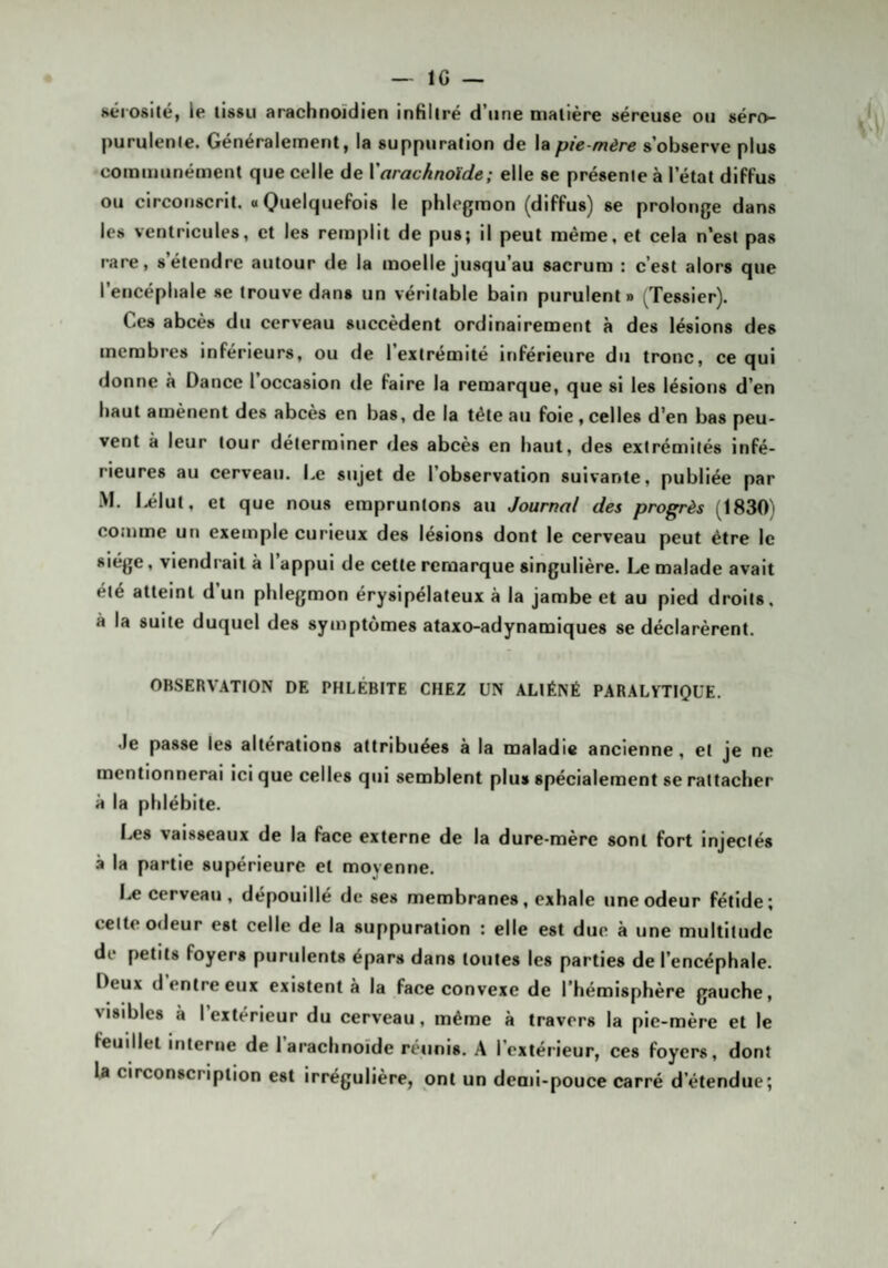 Kerosité, le tissu arachnoïdien infiltré d’une matière séreuse ou séro- purulenle. Généralement, la suppuration de la pie-mère s’observe plus coinuiunément que celle de X arachnoïde ; elle se présente à l’état diffus ou circonscrit, o Quelquefois le phlegmon (diffus) se prolonge dans les ventricules, et les remplit de pus; il peut même, et cela n‘est pas rare, s’étendre autour de la moelle jusqu’au sacrum : c’est alors que l’encéphale se trouve dans un véritable bain purulent» (Tessier). Ces abcès du cerveau succèdent ordinairement à des lésions des membres inférieurs, ou de l’extrémité inférieure du tronc, ce qui donne à Dance l’occasion de faire la remarque, que si les lésions d’en haut amènent des abcès en bas, de la tête au foie, celles d’en bas peu¬ vent à leur tour déterminer des abcès en haut, des extrémités infé¬ rieures au cerveau. Le sujet de l’observation suivante, publiée par M. I.élut, et que nous empruntons au Journal des progrès (1830) comme un exemple curieux des lésions dont le cerveau peut être le siège, viendrait à l’appui de cette remarque singulière. Le malade avait été atteint d’un phlegmon érysipélateux à la jambe et au pied droits, à la suite duquel des symptômes ataxo-adynamiques se déclarèrent. OBSERVATION DE PHLÉBITE CHEZ UN ALIÉNÉ PARALYTIQUE. Je passe les altérations attribuées à la maladie ancienne, et je ne mentionnerai ici que celles qui semblent plus spécialement se rattacher à la phlébite. Les vaisseaux de la face externe de la dure-mère sont fort injectés à la partie supérieure et moyenne. Le cerveau, dépouillé de ses membranes, exhale une odeur fétide; celte odeur est celle de la suppuration : elle est due à une multitude de petits foyers purulents épars dans toutes les parties de l’encéphale. Deux d entre eux existent à la face convexe de l’hémisphère gauche, visibles à l’extérieur du cerveau, même à travers la pie-mère et le feuillet interne de 1 arachnoïde réunis. A l’extérieur, ces foyers, dont la circonscription est irrégulière, ont un demi-pouce carré d'étendue;