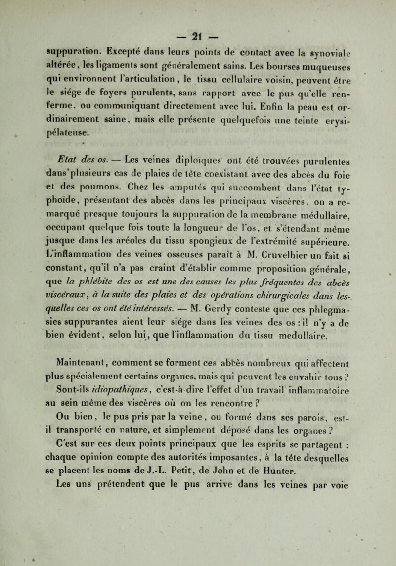 suppuration. Excepté dans leurs points de contact avec la synoviale altérée, les ligaments sont généralement sains. Les bourses muqueuses qui environnent l’articulation , le tissu cellulaire voisin, peuvent être le siège de foyers purulents, sans rapport avec le pus qu’elle ren¬ ferme, ou comiTMiniquant directement avec lui. Enfin la peau est or¬ dinairement saine, mais elle présente quelquefois une teinte érysi¬ pélateuse. Etat des os. — Les veines diploïques ont été trouvées purulentes dans’plusieurs cas de plaies de tête coexistant avec des abcès du foie et des poumons. Chez les amputés qui succombent dans l’état ty¬ phoïde, présentant des abcès dans les principaux viscères, on a re¬ marqué presque toujours la suppuration de la membrane médullaire, occujiant quelque fois toute la longueur de l’os, et s’étendant même jusque dans les aréoles du tissu spongieux de l’extrémité supérieure, ï/rnflammalion des veines osseuses paraît à M. Cruvelhier un fait si constant, qu’il n’a pas craint d’établir comme proposition générale, que la phlébite des os est une des causes les plus fréquentes des abcès viscérausT, à la suite des plaies et des opérations chirurgicales dans les¬ quelles ces os ont été intéressés. — M. Gerdy conteste que ces phlegma- sies suppurantes aient leur siège dans les veines des os; il n’y a de bien évident, .selon lui, que l’inflammation du tissu médullaire. Maintenant, comment se forment ces abhès nombreux qui affectent plus spécialement certains organes, mais qui peuvent les envahir tous ? ^ox\t-\h idiopathiques, c’est-à dire l’effet d’un travail inflatnmaîoire au sein même des viscères où on les rencontre? Ou bien, le pus pris par la veine, ou formé dans ses parois, est- il transporté en nature, et simplement déposé dans les organes? C'est sur ces deux points principaux que les esprits se partagent : chaque opinion compte des autorités imposantes, à la tête desquelles se placent les noms de J.-L. Petit, de John et de Hunter, Les uns prétendent que le pus arrive dans les veines par vole