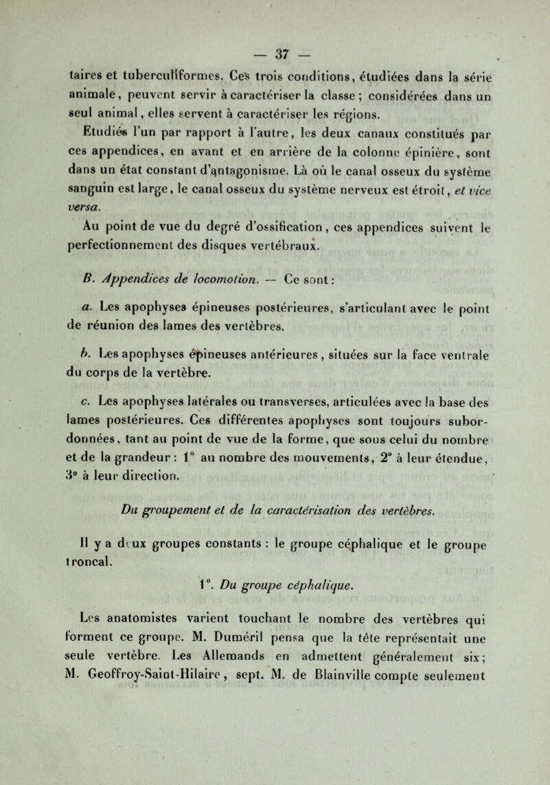 taires et tuberculiformes. Ceî> trois conditions, étudiées dans la série animale, peuvent servir à caractériser la classe; considérées dans un seul animal, elles servent à caractériser les régions. Etudiés l’un par rapport à l’autre, les deux canaux constitués par ces appendices, en avant et en arrière de la colonne épinière, sont dans un état constant d’qntagonisme. Là où le canal osseux du système sanguin est large, le canal osseux du système nerveux est étroit, et vice versa. Au point de vue du degré d’ossification , ces appendices suivent le perfectionnement des disques vertébraux. B. Appendices de locomotion. — Ce sont : a. Les apophyses épineuses postérieure.s, s’articulant avec le point de réunion des lames des vertèbres. h. Les apophyses épineuses antérieures, situées sur la face ventrale du cor[)s de la vertèbre. c. Les apophyses latérales ou transverses, articulées avec la base des lames postérieures. Ces différentes apophyses sont toujours subor¬ données, tant au point de vue de la forme, que sous celui du nombre et de la grandeur : 1° au nombre des mouvements, 2 à leur étendue, 3® à leur direction. Du groupement et de la caractérisation des vertèbres. Il y a deux groupes constants : le groupe cé.phalique et le groupe troncal. 1. Du groupe céphalique. Les anatomistes varient touchant le nombre des vertèbres qui forment ce groupe. M. Duméril pensa que la télé représentait une seule vertèbre. Les Allemands en admettent généralement six; iM. Geoffroy-Salnt-Hilaire, sept. M. de Blainville compte seulement