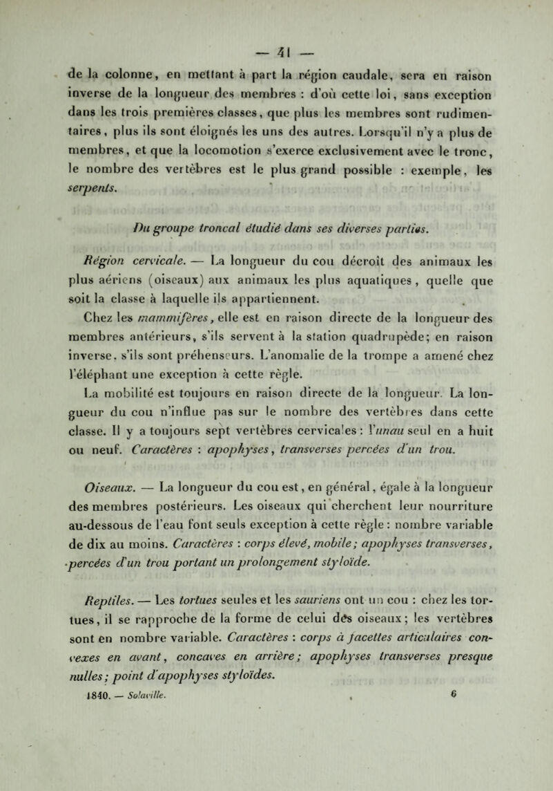 de la colonne, en metinnt à part la région caudale, sera en raison inverse de la longueur des membres : d’où cette loi, sans exception dans les trois premières classes, que plus les membres sont rudimen¬ taires, plus ils sont éloignés les uns des autres. Lorsqu’il n’y a plus de membres, et que la locomotion s’exerce exclusivement avec le tronc, le nombre des vertèi>res est le plus grand possible : exemple, les serpents. Du groupe troncal étudié dans ses diverses parties. Région cervicale. — La longueur du cou décroît des animaux les plus aériens (oiseaux) aux animaux les plus aquatiques, quelle que soit la classe à laquelle ils appartiennent. Chez les mammifères, gWq est en raison directe de la longueur des membres antérieurs, s’ils servent à la station qiiadrupède; en raison inverse, s’ils sont préhenseurs. L’anomalie de la trompe a amené chez l’éléphant une exception à cette règle. La mobilité est toujours en raison directe de la longueur. La lon¬ gueur du cou n’influe pas sur le nombre des vertèbres dans cette classe. 11 y a toujours sept vertèbres cervicales: l’/mâruseul en a huit ou neuf. Caractères : apophyses, transverses percées d'un trou. i t Oiseaux. — La longueur du cou est, en général, égale à la longueur des membres postéi-ieurs. Les oiseaux qui*cherchent leur nourriture au-dessous de l’eau font seuls exception à cette règle : nombre variable de dix au moins. Caractères : corps élevé, mobile; apophyses transverses, -percées cTun trou portant un prolongement styloïde. Reptiles. — Les tortues seules et les sauriens ont un cou : chez les tor¬ tues, il se rapproche de la forme de celui dés oiseaux; les vertèbres sont en nombre variable. Caractères : corps à Jacettes articulaires con¬ vexes en avant, concaves en arrière; apophyses transverses presque nulles ; point d'apophyses styloïdes. 1840. — So!aville. 6