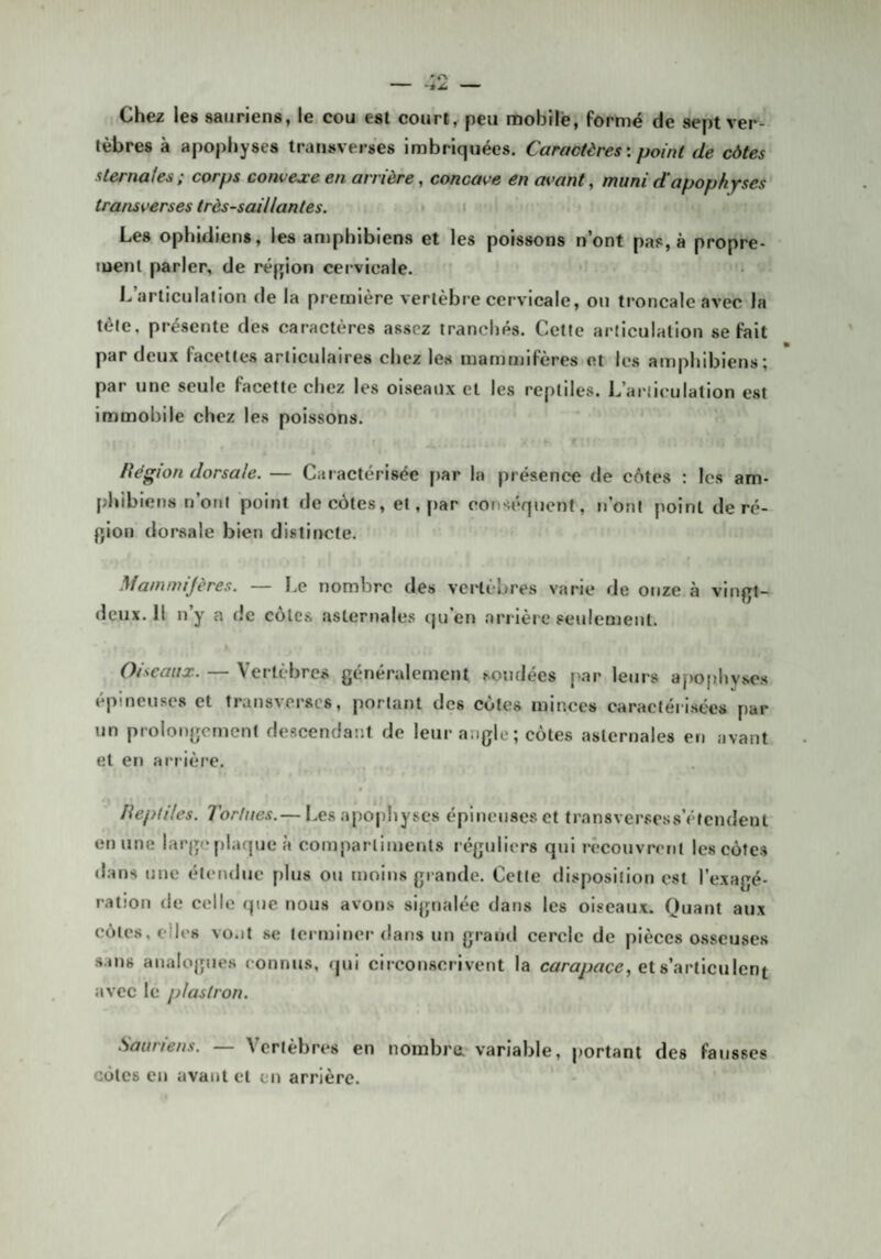 Chez les sauriens, le cou est court, peu roobilè, formé de sept ver¬ tèbres à apophyses transveises imbriquées. Caractères: point de côtes sternaies; corps convejceen arrière, concave en as>ant, muni d'apophyses transverses très-saillantes. • i Les ophidiens, les amphibiens et les poissons n’ont pas, à propre¬ ment parler, de réjjion cervicale. L’articulation de la première vertèbre cervicale, on troncale avec la tète, présente des caractères assez tranchés. Cette articulation se fait par deux facettes articulaires chez les mammifères et les amphibiens; par une seule facette chez les oiseaux et les reptiles. L’articulation est immobile chez les poissons. f Itégion dorsale. — Caractérisée [)ar la présence de côtes : les am¬ phibiens n’ont point de côtes, et, par conséquent, n’ont point de ré¬ gion dorsale bien distincte. Mammijères. — Le nombre des vertèbres varie de onze à vinjjt- dçux. Il n’y a de côtes aslernales qu’en arrière seulement. « Oiseaux. — Vertèbres généralement sondées ['ar leurs apophyses épineuses et transverscs, portant des côtes minces caractéri.sées par un prolongement descendant de leur angle; côtes aslernales en avant et en arrière. lieptiles. Tortues.— Les apophyses épineuses et transversess’éicndent en une largo plaque à compartiments réguliers qui recouvrent les côtes <Ians une étendue plus ou tnoins grande. Cette disposition est l’exagé¬ ration de celle que nous avons signalée dans les oiseaux. Quant aux côtes, elles vo.it se terminer dans un grand cercle de pièces osseuses s.uis analogues connus, qui circonscrivent la cûrmy^«ce, et s’articulent avec le plastron. Sauriens. — Vertèbres en nombra variable, portant des fausses côtes en avant cl en arrière.