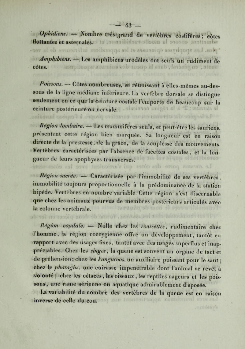 Ophidiens. — Nombre ti-ès-‘{jrand de vertèbres dÔ8iîfêre8;eôtes flottantes et asternaics. ' •' .-i . . .»■ I I ‘i .t ' ^ ' Àmphibiéns, — Les amphibiens nrodèles ont seuls uri rildiraent de côtes, ..ri , ■ M Poissons. Cotes nombreuses, se réunissant à elles-mêmes au-des¬ sous de la ligne médiane inférieure. La vcrfebre dorsale se distingue seulement en ce que la ceinture costale l’emporte do beaucoup sur la ceinture postérieure ou nervale. ' i Région lombaire. — Les mammifères seuls, et peut-être les sauriens, présentent cette région bien marquée. Sa longueur est en raison directe de la prestesse, fie la grâce, de la souplesse des mouvements. Vertèbres caractérisées par l’absence de facettes costales, et la lon¬ gueur de leurs apophyses transverses. Région sacrée. — Caractérisée par l’immobilité de ses vertèbres, immobilité toujours pi’oportionnelle à la prédominance de la station bipède. Vei tèbres en nombre variable. Cette région n’est discernable que chez les animaux pourvus de membres postérieurs articulés avec la colonne vertébrale. Région caudale. — Nulle chez les roussettes, rudimentaire chez l’homme, la région cocoygienne offre un développement, tantôt en rapport avec des usages fixes, tantôt avec des usages superflus et inap¬ préciables. Chez les singes, la queue est souvent un organe de tact et de préhension; chez les hangiiroos, un auxiliaire puissant pour le saut ; chez le phatagin, une cuirasse impénétrable dont l’animal se revêt à volonté ;> chez les cétacés, les oiseaux , les reptiles nageurs et les pois- .sons, une rame aérienne ou aquatique admirablement disposée. La variabilité du nombre des vertèbres de la queue est en raison inverse de celle du cou.