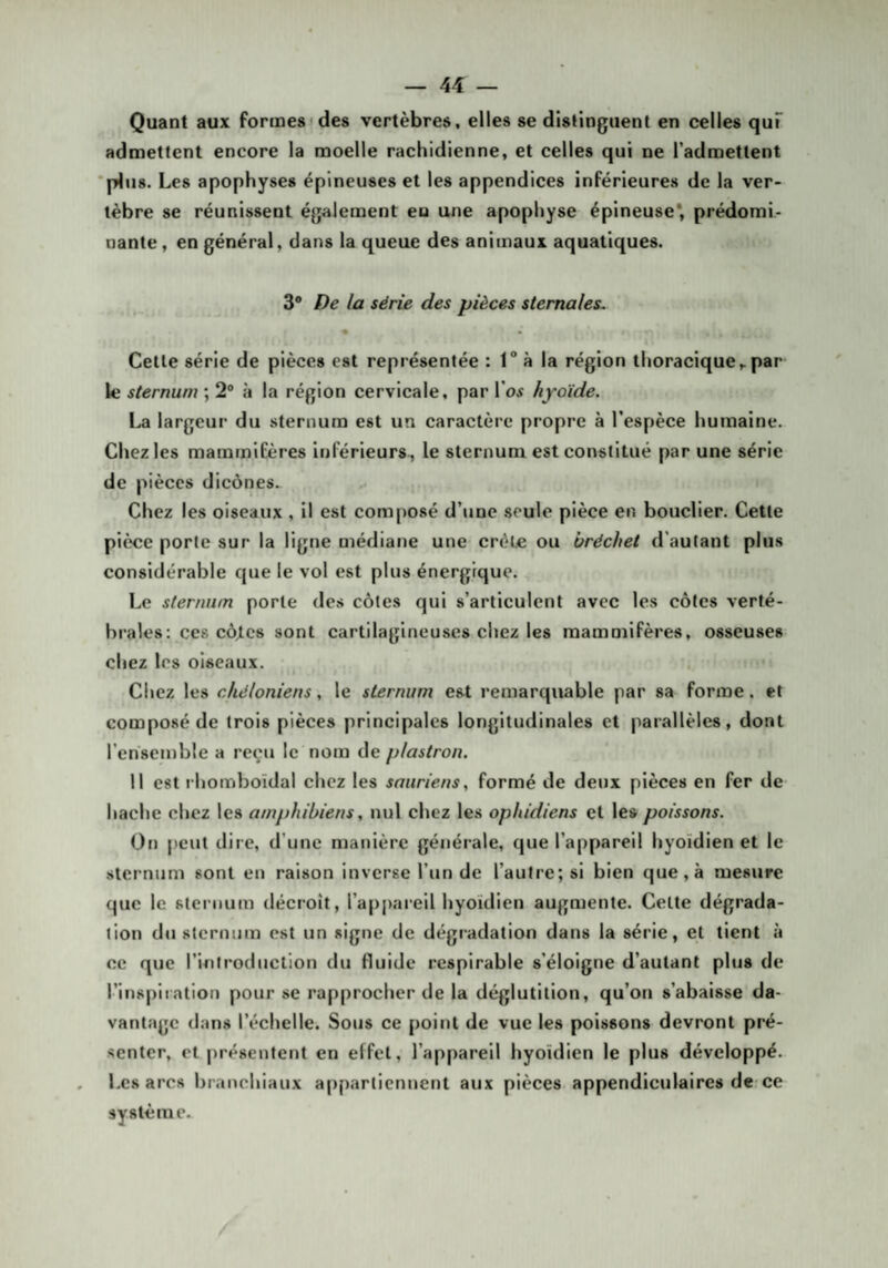 Quant aux formes ides vertèbres, elles se distinguent en celles quT admettent encore la moelle rachidienne, et celles qui ne l'admettent ■plus. Les apophyses épineuses et les appendices inférieures de la ver¬ tèbre se réunissent également en une apophyse épineuse* prédomi¬ nante, en général, dans la queue des animaux aquatiques. 3® la série des pièces sternales. « Celle série de pièces esl représentée : 1 à la région thoracique^ par le sternum ; 2® à la région cervicale, par l’oi hyoïde, largeur du sternum est un caractère propre à l’espèce humaine. Chez les mammifères inférieurs , le sternum est constitué par une série de pièces dicônes. Chez les oiseaux , il est composé d’une seule pièce en bouclier. Cette pièce porte sur la ligne médiane une crête ou bréchet d'autant plus considérable que le vol est plus énergique. Le sternum porte des côtes qui s’articulent avec les côtes verté¬ brales: ces côjlcs sont cartilagineuses chez les mammifères, osseuses chez les oiseaux. Chez les chéloniens, le sternum est remarquable par sa forme. et composé de trois pièces principales longitudinales et parallèles, dont l’ensemble a reçu le nom de plastron. Il est rhomboïdal chez les sauriens, formé de deux pièces en fer de hache chez les amphibiens, nul chez les ophidiens et les poissons. On peut dire, d’une manière générale, que l’appareil hyoïdien et le sternum sont en raison inverse l’un de l’autre; si bien que, à mesure que le sternum décroît, l’appareil hyoïdien augmente. Celte dégrada¬ tion du sternum est un signe de dégradation dans la série, et tient à ce que l’introduction du fluide respirable s’éloigne d’autant plus de l’inspiration pour se rapprocher de la déglutition, qu’on s’abaisse da¬ vantage dans l’échelle. Sous ce point de vue les poissons devront pré¬ senter, et présentent en effet, l’appareil hyoïdien le plus développé. Les arcs branchiaux appartiennent aux pièces appendiculaires de-ce système.