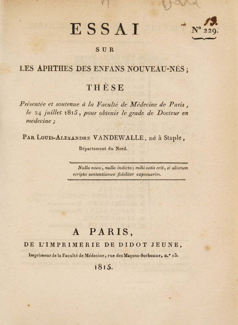 v— T | ESSAI SUR LES APHTHES DES ENFANS NOUVEAU-NÉS ; . v THÈSE Présentée et soutenue à la Faculté de Médecine de Paris , le 24 juillet 181 S, pour obtenir le grade de Docteur en médecine ; Par Louis-Alexandre VANDËWALLE, né à Staple, Département du Nord. Nulla nova , nulla indicta ; mihisatis evit, si alioî'um scripta sententiamve fideliter exposucrim. A PARIS, DE L’IMPRIMERIE DE DIDOT JEUNE, Imprimeur de la Faculté de Médecine, rue des Maçons-Sorbonne, a.® i3. 1815.