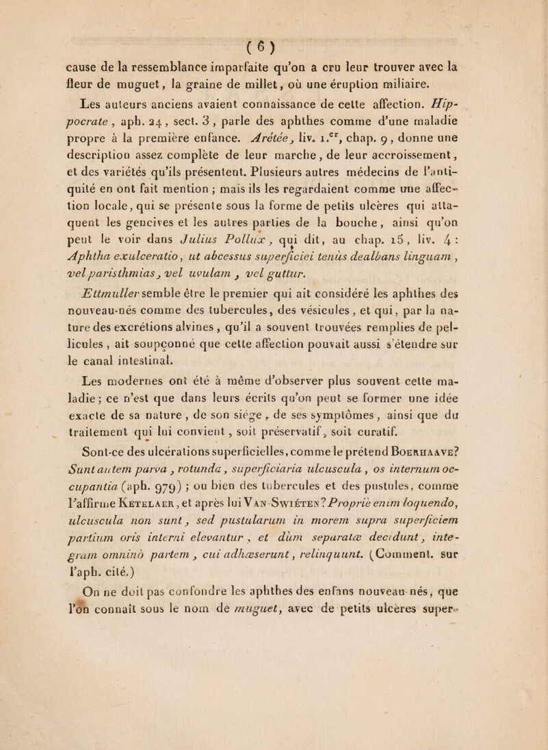 cause de la ressemblance imparfaite qu'on a cru leur trouver avec la fleur de muguet, la graine de millet, où une éruption miliaire. Les auteurs anciens avaient connaissance de celte affection. Hip¬ pocrate , aph. 24, sect. 3 , parle des apbthes comme d'une maladie propre à la première enfance. Arétée, liv. i.er, chap. 9, donne une description assez complète de leur marche, de leur accroissement, et des variétés qu'ils présentent. Plusieurs autres médecins de l'anti¬ quité en ont fait mention ; mais ils les regardaient comme irne affec¬ tion locale, qui se présente sous la forme de petits ulcères qui atta¬ quent les gencives et les autres parties de la bouche, ainsi qu’on peut le voir dans Julius Pollux 3 qui dit, au chap. i5, liv. 4: Aphtna exulceratio, ut abcessus superficiel tenus dealbans linguam , velparisthmias j vel uvulam j vel guttur. Ettmuller semble être le premier qui ait considéré les aphthes des nouveau-nés comme des tubercules, des vésicules , et qui, par la na¬ ture des excrétions alvines , qu’il a souvent trouvées remplies de pel¬ licules , ait soupçonné que cette affection pouvait aussi s'étendre sur le canal intestinal. Les modernes ont été à même d'observer plus souvent celte ma¬ ladie ; ce n’est que dans leurs écrits qu’on peut se former une idée exacte de sa nature , de son siège y de ses symptômes, ainsi que du traitement qui lui convient , soit préservatif, soit curatif. Sont-ce des ulcérations superficielles, comme le prétend Boerhaàve? Suntautem peu va > rotunda, superjiciaria ulcuscula , os internum oc¬ cupant ia (aph. 979) ; ou bien des tubercules et des pustules, comme l'affirme Ketelaer, et après lui Van Swïétbis?Prôpriè emm loquendo, ulcuscula non sunt sed pustularum in morem supra superficiem vartium cris interné elevantur , et diim separatæ décidant 3 inte- grain omninb partem 3 cui adhœserunt, relinquunt. (Gomment, sur l'aph. cité.) On ne doit pas confondre les aphthes des enf’ans nouveau nés, que l'on connaît sous le nom de muguet, avec de petits ulcères supers