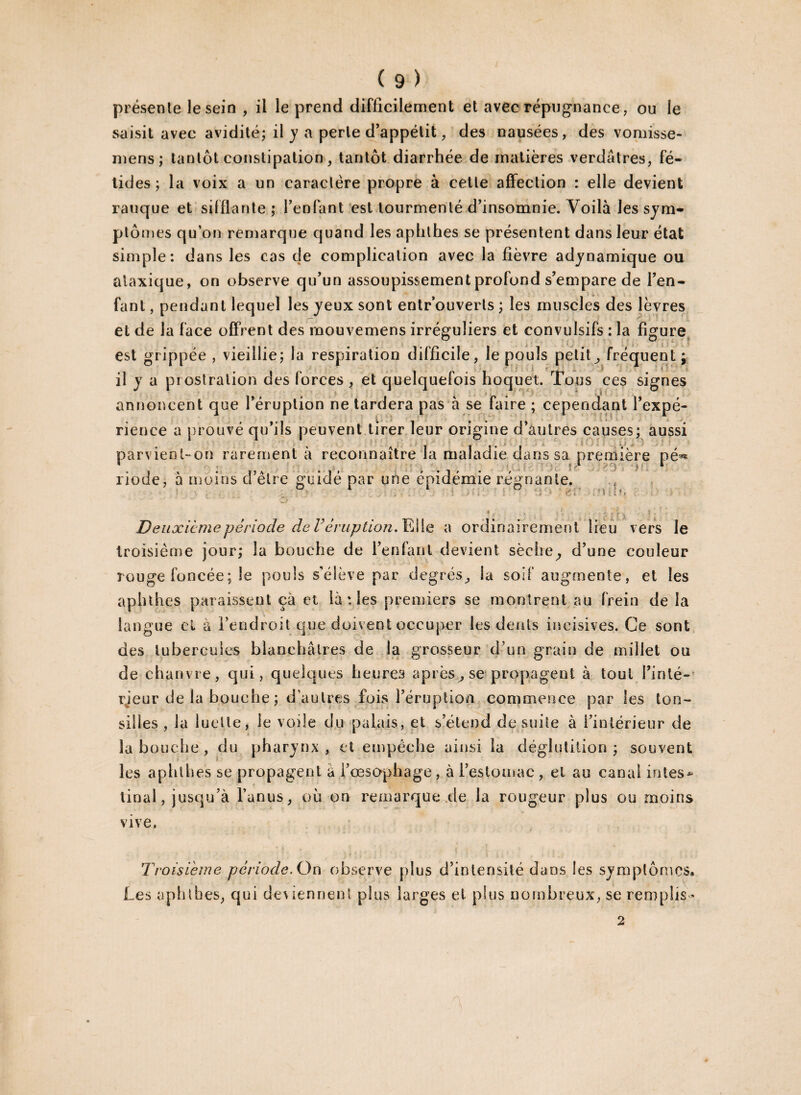 présente le sein , il le prend difficilement et avec répugnance, ou le saisit avec avidité; il y a perle d’appétit, des nausées, des vomisse- mens; tantôt constipation, tantôt diarrhée de matières verdâtres, fé¬ tides; la voix a un caractère propre à cette affection : elle devient rauque et sifflante; l’enfant est tourmenté d’insomnie. Voilà les sym¬ ptômes qu’on remarque quand les aphthes se présentent dans leur état simple: dans les cas de complication avec la fièvre adynamique ou ataxique, on observe qu’un assoupissement profond s’empare de l’en¬ fant , pendant lequel les yeux sont entrouverts ; les muscles des lèvres et de la face offrent des mouvemens irréguliers et convulsifs : la figure est grippée , vieillie; la respiration difficile, le pouls petit^ fréquent; il y a prostration des forces , et quelquefois hoquet. Tous ces signes annoncent que l’éruption ne tardera pas à se faire ; cependant l’expé¬ rience a prouvé qu’ils peuvent tirer leur origine d’autres causes; aussi parvient-on rarement à reconnaître la maladie dans sa première pé** riode, à moins d’être guidé par une épidémie régnante. lum Deuxieme période de V éruption. Elle a ordinairement lieu vers le troisième jour; la bouche de l’enfant devient sèche,, d’une couleur rouge foncée; 3e pouls s’élève par degrés,, la soif augmente, et les aphthes paraissent ça et là : les premiers se montrent au frein de la langue el à l’endroit que doivent occuper les dents incisives. Ce sont des tubercules blanchâtres de la grosseur d’un grain de millet ou de chanvre, qui, quelques heures après, sç propagent à tout l’inlé- rjeur de la bouche ; d’autres fois l’éruption commence par les ton- silles , la luette, le voile du palais, et s’étend de suite à l’intérieur de la b ouche, du pharynx, et empêche ainsi la déglutition ; souvent les aphthes se propagent à l’œsophage , à l’estomac , el au canal intes¬ tinal, jusqu’à l’anus, où on remarque.de la rougeur plus ou moins vive. Troisième période. Ou observe plus d’intensité dans les symptômes :K Les aphthes, qui deviennent plus larges el plus nombreux, se remplis 2