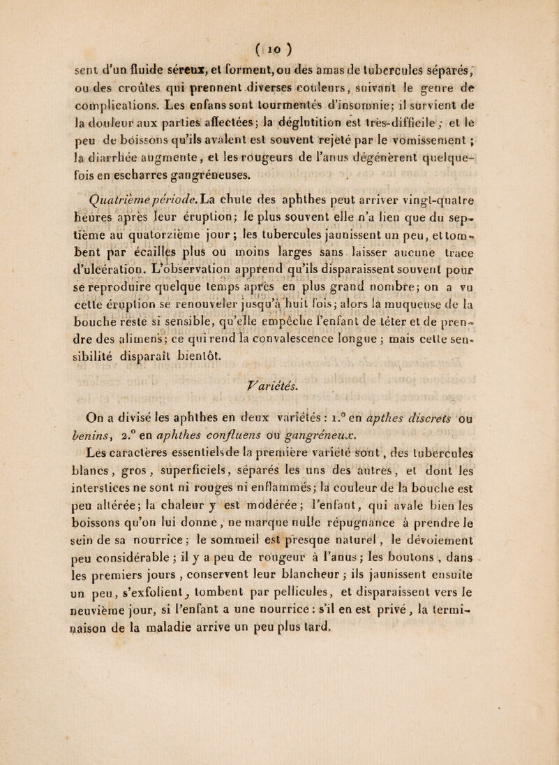 ; ( i°) sent d’un fluide séreux, et forment,ou des amas de tubercules séparés, ou des croûtes qui prennent diverses couleurs, suivant îe genre de complications. Les enfanssont tourmentés d’insomnie; iî survient de la douleur aux parties affectées; la déglutition est très-difficile; et le peu de boissons qu’ils avalent est souvent rejeté par le vomissement ; la diarrhée augmente, et les rougeurs de l’anus dégénèrent quelque¬ fois en escharres gangréneuses. Quatrième période, La chute des aphthes peut arriver vingt-quatre heures après leur éruption; Je plus souvent elle n’a lieu que du sep¬ tième au quatorzième jour; les tubercules jaunissent un peu, ettom* bent par écailles plus ou moins larges sans laisser aucune trace d’ulcération. L’observation apprend qu’ils disparaissent souvent pour se reproduire quelque temps après en plus grand nombre; on a vu cette éruption se renouveler jusqu’à huit lois; alors la muqueuse de la bouche reste si sensible, qu’elle empêche l’enfant de téter et de pren~ dre des alimens; ce qui rend la convalescence longue ; mais cette sen¬ sibilité disparaît bientôt. Variétés. On a divisé les aphthes en deux variétés : i.° en apthes discrets ou bénins, 2.° en aphthes confluens ou gangréneux. Les caractères essentielsde la première variété sont, des tubercules blancs, gros, superficiels, séparés les uns des autres, et dont les interstices ne sont ni rouges ni enflammés; la couleur de la bouche est peu altérée; la chaleur y est modérée; l’enfant, qui avale bien les boissons qu’on lui donne, ne marque nulle répugnance à prendre Je sein de sa nourrice; le sommeil est presque naturel , le dévoiement peu considérable ; il y a peu de rougeur à l’anus ; les boutons , dans les premiers jours , conservent leur blancheur ; ils jaunissent ensuite un peu, s’exfolient^ tombent par pellicules, et disparaissent vers le neuvième jour, si l’enfant a une nourrice : s’il en est privé, la termi¬ naison de la maladie arrive un peu plus tard.