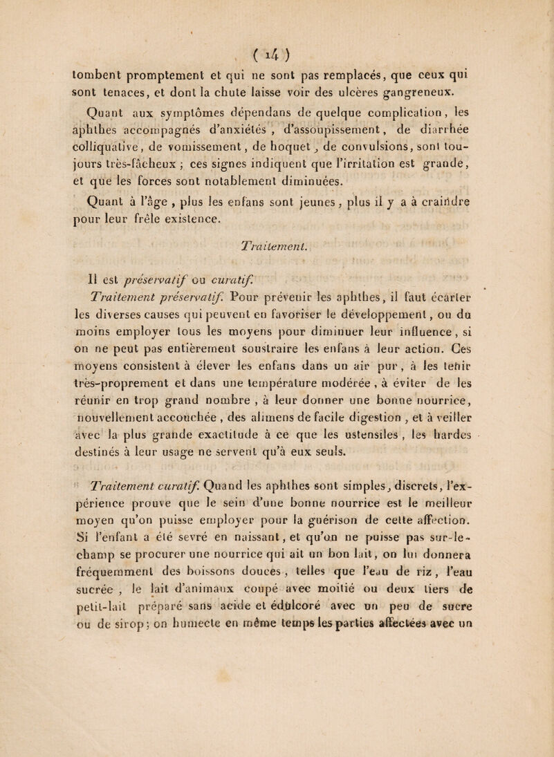 tombent promptement et qui ne sont pas remplacés, que ceux qui sont tenaces, et dont la chute laisse voir des ulcères gangreneux. Quant aux symptômes dépendans de quelque complication, les aphthes accompagnés d’anxiétés, d’assoupissement, de diarrhée colliquative, de vomissement, de hoquet, de convulsions, son! tou» jours très-lacheux ; ces signes indiquent que l’irrita lion est grande, et que les forces soûl notablement diminuées. Quant à l’âge , plus les enfans sont jeunes, plus il y a à craiiidre pour leur frêle existence. Traitement, il est préservât if ou curatif. Traitement préservatif. Pour prévenir les aphthes, il faut écarter les diverses causes qui peuvent en favoriser le développement, ou du moins employer tous les moyens pour diminuer leur influence , si on ne peut pas entièrement soustraire les enfans à leur action. Ces moyens consistent à élever les enfans dans un air pur, à les tchir très-proprement et dans une température modérée , à éviter de les réunir en trop grand nombre , à leur donner une bonne nourrice, nouvellement accouchée , des alimens de facile digestion , et à veiller avec la plus grande exactitude à ce que les ustensiles , les hardes destinés à leur usage ne servent qu’à eux seuls. Traitement curatif. Quand les aphthes sont simples, discrets, l’ex¬ périence prouve que le sein d’une bonne nourrice est le meilleur moyen qu’on puisse employer pour la guérison de celte affection. Si l’enfant a été sevré en naissant, et qu'au ne puisse pas sur-le- champ se procurer une nourrice qui ait un bon lait, on lui donnera fréquemment des boissons douces, telles que l’eau de riz, l’eau sucrée , le lait d’animaux coupé avec moitié ou deux tiers de petit-lait préparé sans acide et édjblcoré avec un peu de sucre ou de sirop; on humecte en même temps les parties affectées avec un
