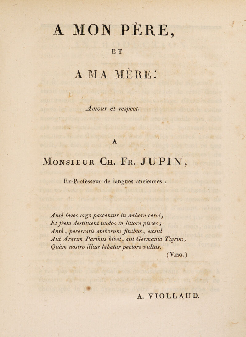 A MON PÈRE, E T A MA MERE! jdmour et respect: Monsieur Ch. Fr. JUPIN, Ex-Professeur de langues anciennes : ) Ante leves ergo pascentur in œthere cervîy Et fréta destituent nudos in littore pisces j Ante y pererratis amborum finibus y exsul A ut Ararirn Parthus bibet y aut Germania Tigrim, Quant nostro illius labatur pectore vultus. (VlRG. ) A. YIOLLAÜD.