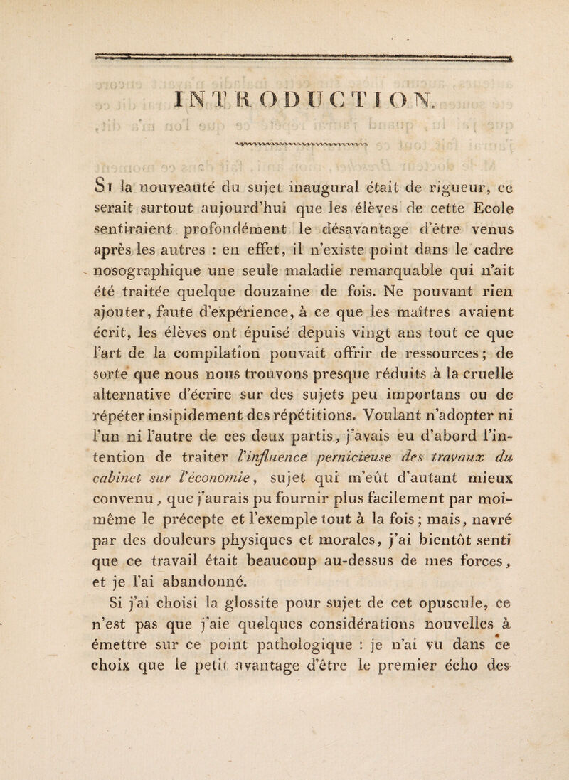 Si ia nouveauté du sujet inaugural était de rigueur, ce serait surtout aujourd’hui que les élèves de cette Ecole sentiraient profondément le désavantage d’être venus après les autres : en effet, il n’existe point dans le cadre nosographique une seule maladie remarquable qui n’ait été traitée quelque douzaine de fois. Ne pouvant rien ajouter, faute d’expérience, à ce que les maîtres avaient écrit, les élèves ont épuisé depuis vingt ans tout ce que fart de la compilation pouvait offrir de ressources ; de sorte que nous nous trouvons presque réduits à la cruelle alternative d’écrire sur des sujets peu importuns ou de répéter insipidement des répétitions. Voulant n’adopter ni l’un ni l’autre de ces deux partis, j’avais eu d’abord l’in¬ tention de traiter Vinfluence pernicieuse des travaux du cabinet sur Véconomie, sujet qui m’eût d’autant mieux convenu , que j’aurais pu fournir plus facilement par moi- même le précepte et l’exemple tout à la fois ; mais, navré par des douleurs phjsiques et morales, j’ai bientôt senti que ce travail était beaucoup au-dessus de mes forces 9 et je fai abandonné. Si j’ai choisi la glossite pour sujet de cet opuscule, ce n’est pas que j’aie quelques considérations nouvelles à émettre sur ce point pathologique : je n’ai vu dans ce choix que le petit avantage d’être le premier écho des